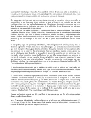 nadie que ore más tiempo y más alto. Así, cuando la opinión de una vida santa ha proclamado la
bondad de mi conciencia, mi tienda es frecuentada por los parroquianos, mi mercancía tiene buen
precio, mis palabras merecen crédito, mis acciones no carecen de alabanza.
Soy avaro, pero se interpreta que soy providente; soy ruin y mezquino, esto es, templado; si
melancólico, se me interpreta como piadoso; si amo el jolgorio, se entiende que es gozo
espiritual; si soy rico, son las bendiciones de una vida piadosa; si soy pobre, se supone que es el
fruto de una conciencia estricta en los tratos; si se habla bien de mí, lo merezco por mi santa
conducta; si mal, es malicia de envidiosos.
Así que navego con todos los vientos, y consigo mis fines en todas condiciones. Esta capa en
verano me mantiene fresco, caliente en invierno, y esconde el costal de todos mis secretos deseos
carnales. Bajo esta capa ando en público en medio del aplauso frecuente, y en privado peco sin
temor a ofensa; actúo astutamente sin que se me descubra. Busco cielo y tierra para hacer un
prosélito; y una vez lo hago, él me hace a mí. En el ayuno proclamo Ginebra; en una fiesta,
Roma.
Si soy pobre, hago ver que tengo abundancia, para salvaguardar mi crédito; si soy rico, lo
disimulo, y presento pobreza para que no me echen cargas. Las opiniones más cismáticas son las
que hallo más provechosas, pues de ellas aprendo a divulgar y mantener nuevas doctrinas; ellas
me sostienen con la cena tres días a la semana. Hago uso de alguna mentira a veces, como una
nueva estratagema para defender el evangelio; y execro la opresión con los juicios de Dios
ejecutados sobre los malos. La caridad la tengo por un deber extraordinario; por tanto, no la
ejecuto de ordinario. Lo que repruebo de cara al público, para mi propio provecho, lo hago
secretamente en casa, para mi propio placer. Pero, alto, veo un escrito en mi corazón que hace
desfallecer mi alma. Las palabras del mismo son: «¡Ay de vosotros, hipócritas!» (Mateo 23:13).
Francis Quarles en Soliloquio del hipócrita.
El mundo verdaderamente dice que la sociedad no podría existir si hubiera una veracidad y una
sinceridad perfectas entre hombre y hombre; pero, ¡qué cuadro presenta el edificio social, cuando
sus paredes parecen tener por argamasa sólo halagos y la falsedad! Barton Bouchier
El filósofo Bion, cuando se le preguntó qué animal consideraba como el más dañino, contestó:
«De todas las criaturas salvajes, el tirano; de las domesticadas, el halagador. » El libro de los
símbolos Hablan con labios lisonjeros, y con doblez de corazón. El original dice: «un corazón y
un corazón»; uno para la iglesia, otro para lo demás; uno para los domingos, otro para los días de
entre semana; uno para el rey, otro para el papa. Un hombre sin corazón es una maravilla, pero
un hombre con dos corazones es un monstruo. Se dice de Judas «Había muchos corazones en un
hombre»; y leemos de los santos: «Y la multitud de los que habían creído eran de un solo
corazón» (Hechos 4:32). ¡Una bendición especial! Thomas Adams
Cuando un hombre cesa de ser fiel a su Dios, el que espera que sea fiel a los otros quedará
decepcionado. George Horne
Vers. 3 Arranque Jehová todos los labios lisonjeros, y la lengua que habla jactanciosamente. Es
extraño que el yugo fácil del Señor sea tan duro para los hombros del orgulloso, en tanto que las
cadenas de Satanás que los atan les parezcan de oro.
44
 