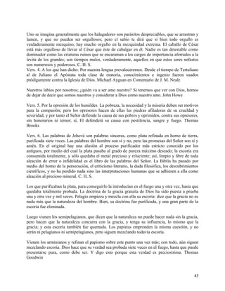 Uno se imagina generalmente que los halagadores son parásitos despreciables, que se arrastran y
lamen, y que no pueden ser orgullosos; pero el sabio te dirá que si bien todo orgullo es
verdaderamente mezquino, hay mucho orgullo en la mezquindad extrema. El caballo de César
está más orgulloso de llevar al César que éste de cabalgar en él. Nadie es tan detestable como
dominador como las criaturas ruines que se encaraman a los cargos de importancia aferrados a la
levita de los grandes; son tiempos malos, verdaderamente, aquellos en que estos seres nefastos
son numerosos y poderosos. C. H. S.
Vers. 4. A los que han dicho: Por nuestra lengua prevaleceremos. Desde el tiempo de Tertuliano
al de Juliano el Apóstata toda clase de oratoria, conocimientos e ingenio fueron usados
pródigamente contra la Iglesia de Dios. Michael Ayguan en Comentario de J. M. Neale
Nuestros labios por nosotros; ¿quién va a ser amo nuestro? Si tenemos que ver con Dios, hemos
de dejar de decir que somos nuestros y considerar a Dios como nuestro amo. John Howe
Vers. 5. Por la opresión de los humildes. La pobreza, la necesidad y la miseria deben ser motivos
para la compasión; pero los opresores hacen de ellas las piedras afiladoras de su crueldad y
severidad, y por tanto el Señor defiende la causa de sus pobres y oprimidos, contra sus opresores,
sin honorarios ni temor; sí, El defenderá su causa con pestilencia, sangre y fuego. Thomas
Brooks
Vers. 6. Las palabras de Jehová son palabras sinceras, como plata refinada en horno de tierra,
purificada siete veces. Las palabras del hombre son sí y no, pero las promesas del Señor son sí y
amén. En el original hay una alusión al proceso purificador más estricto conocido por los
antiguos, por medio del cual la plata pasaba al grado de pureza máximo deseado; la escoria era
consumida totalmente, y sólo quedaba el metal precioso y reluciente; así, limpio y libre de toda
aleación de error o infidelidad es el libro de las palabras del Señor. La Biblia ha pasado por
medio del horno de la persecución, el criticismo literario, la duda filosófica, los descubrimientos
científicos, y no ha perdido nada sino las interpretaciones humanas que se adhieren a ella como
aleación al precioso mineral. C. H. S.
Los que purificaban la plata, para conseguirlo la introducían en el fuego una y otra vez, hasta que
quedaba totalmente probada. La doctrina de la gracia gratuita de Dios ha sido puesta a prueba
una y otra vez y mil veces. Pelagio empieza y mezcla con ella su escoria: dice que la gracia no es
nada más que la naturaleza del hombre. Bien, su doctrina fue purificada, y una gran parte de la
escoria fue eliminada.
Luego vienen los semipelagianos, que dicen que la naturaleza no puede hacer nada sin la gracia,
pero hacen que la naturaleza concurra con la gracia, y tenga su influencia, lo mismo que la
gracia; y esta escoria también fue quemada. Los papistas emprenden la misma cuestión, y no
serán ni pelagianos ni semipelagianos, pero siguen mezclando todavía escoria.
Vienen los arminianos y refinan el papismo sobre este punto una vez más; con todo, aún siguen
mezclando escoria. Dios hace que su verdad sea probada siete veces en el fuego, hasta que puede
presentarse pura, como debe ser. Y digo esto porque esta verdad es preciosísima. Thomas
Goodwin
45
 