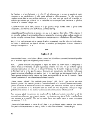 La Escritura es el sol; la iglesia es el reloj. El sol sabemos que es seguro, y regular de modo
constante en sus movimientos; el reloj puede adelantarse o bien atrasarse. Por ello, hemos de
condenar como loco al que profesa confiar en el reloj más bien que en el sol, y también no
podemos por menos que echar de ver la credulidad de los que prefieren confiar en la iglesia a
confiar en la Escritura. Obispo Hall
«Cuando Voltaire lee un libro, saca de él lo que quiere, y luego escribe contra lo que él se ha
imaginado», dice Montesquieu de Voltaire. Gardiner Spring
«La palabra de Dios es limpia, es escudo a los que en él esperan» (Proverbios 30:5); así como el
oro no sufre pérdida al ser sometido al fuego, tampoco las promesas sufren pérdida cuando son
puestas a prueba, sino que siguen válidas aun en nuestras mayores tribulaciones. Thomas Manion
Vers. 8. Los malvados nos cercan, porque la vileza es exaltada entre los hijos de los hombres.
Así como el sol caliente trae moscas nocivas, lo mismo el pecador puesto en honra estimula el
vicio por todas partes. C. H. S.
***
SALMO 13
Es costumbre llamar a este Salmo «¿Hasta cuándo?» Casi diríamos que es el Salmo del gemido,
por la incesante repetición del grito «¿Hasta cuándo?»
Vers. 1. ¿Hasta cuándo? Esta pregunta se repite no menos de cuatro veces. Corresponde al
intenso deseo de liberación y a la gran angustia del corazón. Y no tiene por qué no haber algo de
impaciencia mezclada con ello; ¿no es éste el retrato más fiel de nuestra propia experiencia? No
es fácil prevenir y evitar que los deseos degeneren en impaciencia. La aflicción prolongada
parece representar abundante corrupción; pues el oro que tiene que permanecer mucho en el
fuego, es que contiene mucha escoria que ha de ser consumida; de ahí que la pregunta ¿Hasta
cuándo? pueda sugerir una búsqueda profunda del corazón.
¿Hasta cuándo, Jehová? ¿Me olvidarás para siempre? ¡Ah, David!, ¡qué necias son estas
palabras! ¿Puede Dios olvidar? ¿Puede el Omnisciente fallar en el recuerdo? Por encima de todo,
¿puede el corazón de Jehová olvidar a su hijo amado? ¡Ah, hermanos, echemos lejos de nosotros
la idea, y escuchemos la voz de nuestro Dios del pacto, por boca del profeta: «He aquí te tengo
grabado en las palmas de mis manos; tus muros están continuamente delante de mí»!
Para siempre. ¡Qué pensamiento tan tenebroso! Sin duda era bastante sospechar un olvido
temporal, pero ¿haremos una pregunta ingrata y nos imaginaremos que el Señor va a abandonar
para siempre a su pueblo? No, su ira puede durar una noche, pero su amor permanece
eternamente. C. H. S.
¿Hasta cuándo esconderás tu rostro de mí? ¿Qué es lo que hay en nuestro corazón o en nuestra
vida por lo que Dios esconde su rostro y frunce el ceño sobre nosotros? Timothy Rogers
46
 