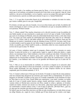 Tal como la noche y las sombras son buenas para las flores, y la luz de la luna y el rocío son
mejor que el sol continuo, así también la ausencia de Cristo tiene su uso especial y algo de virtud
nutritiva, y da savia a la humildad, y aviva el apetito, y provee un campo libre para que la fe haga
acto de presencia y ejercite sus dedos para alcanzar lo que no ve. Samuel Rutherford
Vers. 1, 2. Lo que dice el proverbio francés de la enfermedad es verdadero de todos los males,
que vienen a caballo, pero se van a pie. Joseph Hall
El cristiano, en tanto que está en el mundo, vive en un clima insano; por un lado, los deleites del
mismo amortiguan su amor a Cristo; por otro, la tribulación con que se encuentra debilita su fe
en la promesa. William Gurnall
Vers. 2. ¿Hasta cuándo? Hay muchas situaciones en la vida del creyente en que las palabras de
este Salmo pueden ser una consolación y ayuda para revivir la fe que se hunde. Cierto hombre
que yacía en el estanque de Betesda, tenía una enfermedad desde hacía treinta y ocho años (Juan
5:5). Una mujer que tenía espíritu de enfermedad pasó dieciocho años antes de ser «liberada»
(Lucas 13:11). Lázaro, toda su vida había sufrido de la enfermedad y la pobreza, hasta que fue
librado por la muerte y transferido al seno de Abraham (Lucas 16:20-22). Así pues, todo el que
se sienta tentado a usar las quejas de este Salmo tenga la seguridad en su corazón de que Dios no
olvida a su pueblo, que al final vendrá la ayuda, y, entretanto, todas las cosas cooperan para bien
en favor de los que le aman. W. Wilson
Así pues, el lector cuidadoso notará que la pregunta ¿Hasta cuándo? se presenta en cuatro
formas. La pena del escritor se ve: según parece, según es, según le afecta por dentro, y según
afecta a sus enemigos fuera. Todos tendemos a tirar de la cuerda que más abate. Colocamos losas
enormes sobre las tumbas de nuestros gozos, pero ¿quién piensa en erigir monumentos de
alabanza por las misericordias recibidas? Escribimos cuatro libros de Lamentaciones y sólo uno
de Cantares, y nos hallamos más a tono en los gemidos del Miserere que en el canto del Te
Deum.
Vers. 5. Mas yo en tu misericordia he confiado; mi corazón se alegrará en tu salvación ¡Qué
cambio vemos aquí! Mirad, la lluvia ha terminado, y de nuevo cantan los pájaros. El corazón de
David estaba desafinado con más frecuencia que su arpa. Empieza muchos de sus salmos
suspirando, pero los termina cantando. C. H. S.
Vers. 6. Cantaré a Jehová por el bien que me ha hecho. El mundo se maravilla de cómo podemos
estar tan contentos bajo desgracias tan extremas; pero nuestro Dios es Omnipotente. El vuelve la
desgracia en felicidad. Creedme no hay gozo en el mundo comparable al que disfrutan los hijos
de 'Dios bajo la cruz de Cristo. Puedo hablar por experiencia, y por tanto, creedme, no temáis
nada de lo que el mundo puede haceros, porque cuando aprisionan vuestros cuerpos, dejan
vuestras almas en libertad para conversar con Dios; cuando os echan y aplastan, os levantan;
cuando nos matan, entonces nos envían a la vida eterna. ¿Qué mayor gloria puede haber que el
ser conformados a nuestra cabeza, Cristo. Y esto lo hace la aflicción. ¡Oh buen Dios!, ¿qué soy
yo, para que me concedas una misericordia tan grande? John Trapp
No sabía lo que era el que Dios estuviera a mi lado en toda circunstancia y en toda oferta con que
me aflige Satanás, etc., según he visto y hallado que El hace desde que he venido a este lugar;
47
 