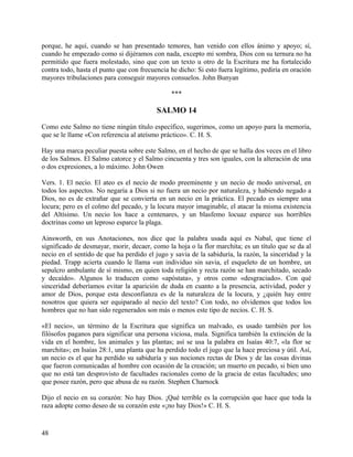 porque, he aquí, cuando se han presentado temores, han venido con ellos ánimo y apoyo; sí,
cuando he empezado como si dijéramos con nada, excepto mi sombra, Dios con su ternura no ha
permitido que fuera molestado, sino que con un texto u otro de la Escritura me ha fortalecido
contra todo, hasta el punto que con frecuencia he dicho: Si esto fuera legítimo, pediría en oración
mayores tribulaciones para conseguir mayores consuelos. John Bunyan
***
SALMO 14
Como este Salmo no tiene ningún título específico, sugerimos, como un apoyo para la memoria,
que se le llame «Con referencia al ateísmo práctico». C. H. S.
Hay una marca peculiar puesta sobre este Salmo, en el hecho de que se halla dos veces en el libro
de los Salmos. El Salmo catorce y el Salmo cincuenta y tres son iguales, con la alteración de una
o dos expresiones, a lo máximo. John Owen
Vers. 1. El necio. El ateo es el necio de modo preeminente y un necio de modo universal, en
todos los aspectos. No negaría a Dios si no fuera un necio por naturaleza, y habiendo negado a
Dios, no es de extrañar que se convierta en un necio en la práctica. El pecado es siempre una
locura; pero es el colmo del pecado, y la locura mayor imaginable, el atacar la misma existencia
del Altísimo. Un necio los hace a centenares, y un blasfemo locuaz esparce sus horribles
doctrinas como un leproso esparce la plaga.
Ainsworth, en sus Anotaciones, nos dice que la palabra usada aquí es Nabal, que tiene el
significado de desmayar, morir, decaer, como la hoja o la flor marchita; es un título que se da al
necio en el sentido de que ha perdido el jugo y savia de la sabiduría, la razón, la sinceridad y la
piedad. Trapp acierta cuando le llama «un individuo sin savia, el esqueleto de un hombre, un
sepulcro ambulante de sí mismo, en quien toda religión y recta razón se han marchitado, secado
y decaído». Algunos lo traducen como «apóstata», y otros como «desgraciado». Con qué
sinceridad deberíamos evitar la aparición de duda en cuanto a la presencia, actividad, poder y
amor de Dios, porque esta desconfianza es de la naturaleza de la locura, y ¿quién hay entre
nosotros que quiera ser equiparado al necio del texto? Con todo, no olvidemos que todos los
hombres que no han sido regenerados son más o menos este tipo de necios. C. H. S.
«El necio», un término de la Escritura que significa un malvado, es usado también por los
filósofos paganos para significar una persona viciosa, mala. Significa también la extinción de la
vida en el hombre, los animales y las plantas; así se usa la palabra en Isaías 40:7, «la flor se
marchita»; en Isaías 28:1, una planta que ha perdido todo el jugo que la hace preciosa y útil. Así,
un necio es el que ha perdido su sabiduría y sus nociones rectas de Dios y de las cosas divinas
que fueron comunicadas al hombre con ocasión de la creación; un muerto en pecado, si bien uno
que no está tan desprovisto de facultades racionales como de la gracia de estas facultades; uno
que posee razón, pero que abusa de su razón. Stephen Charnock
Dijo el necio en su corazón: No hay Dios. ¡Qué terrible es la corrupción que hace que toda la
raza adopte como deseo de su corazón este «¡no hay Dios!» C. H. S.
48
 
