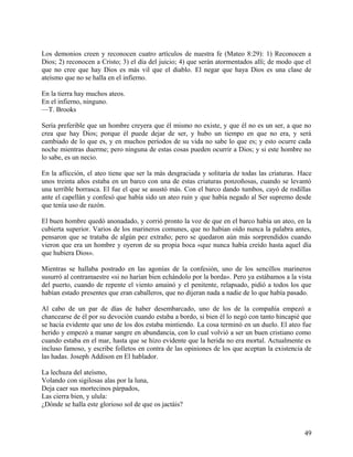 Los demonios creen y reconocen cuatro artículos de nuestra fe (Mateo 8:29): 1) Reconocen a
Dios; 2) reconocen a Cristo; 3) el día del juicio; 4) que serán atormentados allí; de modo que el
que no cree que hay Dios es más vil que el diablo. El negar que haya Dios es una clase de
ateísmo que no se halla en el infierno.
En la tierra hay muchos ateos.
En el infierno, ninguno.
—T. Brooks
Sería preferible que un hombre creyera que él mismo no existe, y que él no es un ser, a que no
crea que hay Dios; porque él puede dejar de ser, y hubo un tiempo en que no era, y será
cambiado de lo que es, y en muchos períodos de su vida no sabe lo que es; y esto ocurre cada
noche mientras duerme; pero ninguna de estas cosas pueden ocurrir a Dios; y si este hombre no
lo sabe, es un necio.
En la aflicción, el ateo tiene que ser la más desgraciada y solitaria de todas las criaturas. Hace
unos treinta años estaba en un barco con una de estas criaturas ponzoñosas, cuando se levantó
una terrible borrasca. El fue el que se asustó más. Con el barco dando tumbos, cayó de rodillas
ante el capellán y confesó que había sido un ateo ruin y que había negado al Ser supremo desde
que tenía uso de razón.
El buen hombre quedó anonadado, y corrió pronto la voz de que en el barco había un ateo, en la
cubierta superior. Varios de los marineros comunes, que no habían oído nunca la palabra antes,
pensaron que se trataba de algún pez extraño; pero se quedaron aún más sorprendidos cuando
vieron que era un hombre y oyeron de su propia boca «que nunca había creído hasta aquel día
que hubiera Dios».
Mientras se hallaba postrado en las agonías de la confesión, uno de los sencillos marineros
susurró al contramaestre «si no harían bien echándolo por la borda». Pero ya estábamos a la vista
del puerto, cuando de repente el viento amainó y el penitente, relapsado, pidió a todos los que
habían estado presentes que eran caballeros, que no dijeran nada a nadie de lo que había pasado.
Al cabo de un par de días de haber desembarcado, uno de los de la compañía empezó a
chancearse de él por su devoción cuando estaba a bordo, si bien él lo negó con tanto hincapié que
se hacía evidente que uno de los dos estaba mintiendo. La cosa terminó en un duelo. El ateo fue
herido y empezó a manar sangre en abundancia, con lo cual volvió a ser un buen cristiano como
cuando estaba en el mar, hasta que se hizo evidente que la herida no era mortal. Actualmente es
incluso famoso, y escribe folletos en contra de las opiniones de los que aceptan la existencia de
las hadas. Joseph Addison en El hablador.
La lechuza del ateísmo,
Volando con sigilosas alas por la luna,
Deja caer sus mortecinos párpados,
Las cierra bien, y ulula:
¿Dónde se halla este glorioso sol de que os jactáis?
49
 