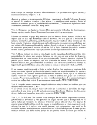 tesón con que sus enemigos atacan su reino astutamente. Los pecadores son sagaces en esto, y
los santos son lentos y torpes. C. H. S.
¿Por qué se juntaron en armas en contra del Señor y en contra de su Ungido? ¿Querían derramar
su sangre? Sí, «hicieron consejo» – dice Mateo – «y decidieron darle muerte». Tenían al
demonio en su mente, que no se satisfacía sino con la muerte. ¿Y cómo se las ingeniaron? Dice:
«conspiraron juntamente contra Él». Henry Smith.
Vers. 3. Rompamos sus ligaduras. Seamos libres para cometer toda clase de abominaciones.
Seamos nuestros propios dioses. Desembaracémonos de todo freno y restricción.
Echemos de nosotros su yugo. Hay monarcas que han hablado de esta manera, y todavía hay
algunos que son este tipo de rebeldes sentados en tronos. Por loca que sea la resolución de
rebelarse contra Dios, el hombre, desde la creación, ha perseverado en ella y continúa en ella
hasta este día. El glorioso reinado de Jesús en los últimos días no quedará consumado hasta que
una lucha terrible haya convulsionado las naciones. Para la cerviz sin la gracia, el yugo de Cristo
es intolerable, pero para el pecador salvado es fácil y ligero. Podemos juzgarnos a nosotros
mismos en esto: ¿Amamos este yugo o procuramos echarlo lejos de nosotros? C. H. S.
Vers. 4. El que mora en los cielos se reirá. Según nuestra capacidad, el profeta describe a Dios
presentándole, lo mismo que nosotros haríamos en este caso, en una actitud de desprecio,
burlándonos de los vanos intentos. Se ríe, pero con desprecio. Desprecia, pero con venganza. Él
permite que su templo sea saqueado, que sean profanados los santos vasos y se emborrachen
bebiendo de ellos; pero, ¿no hizo temblar la sonrisa de Dios a Belsasar cuando vio el mensaje en
la pared. ¡Oh que terrible ha de ser su ceño cuando su sonrisa es tan severa! THOS. ADAMS.
El que mora en los cielos se reirá; el Señor se burlará de ellos. Esta tautología, o repetición de la
misma cosa es un signo de que la cosa ha quedado establecida: según la autoridad del patriarca
José (Génesis 41:32), cuando, habiendo interpretado los sueños de Faraón, dijo: « Y e suceder el
sueño a Faraón dos veces, significa que la cosa es firme de parte de Dios, y que Dios se apresura
a hacerla.» Y, por tanto, aquí también «se reirá» y «se burlará de ellos». Y es una repetición para
mostrar que no hay duda posible de que estas cosas van a suceder. MARTIN LUTERO.
Vers. 5. Luego les hablará en su furor. Después de haberse reído, les habla; no les hiere; pero con
el aliento de sus labios basta. C. H. S.
Y les turbará con su ira, sea por medio del horror en su conciencia o por medio de plagas
corporales; de una forma u otra Él les hará comprender bien lo que Él piensa de ellos, como
siempre ha hecho a los que han perseguido a su pueblo. JOHN TRAPP
Vers. 5, 9. Es fácil para Dios destruir a sus enemigos. De los treinta emperadores romanos,
gobernadores de provincias, y otras personas con cargos elevados que se distinguieron por su
celo y malicia en perseguir a los cristianos primitivos, uno de ellos se volvió loco después de
cometer una crueldad terrible a otro le dio muerte su propio hijo; uno se volvió ciego; a otro se le
salieron los ojos de la cabeza; otro murió ahogado; otro, estrangulado; uno murió en la
cautividad abyecta; otro cayó muerto; otro murió de una enfermedad asquerosa, de modo que sus
médicos tuvieron que darle muerte porque no era posible resistir el hedor que llenaba la
5
 