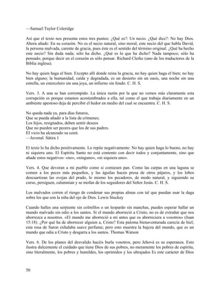 —Samuel Taylor Coleridge
Así que el texto nos presenta estos tres puntos: ¿Qué es?: Un necio. ¿Qué dice?: No hay Dios.
Ahora añade: En su corazón. No es el necio natural, sino moral, este necio del que habla David,
la persona malvada, carente de gracia, pues éste es el sentido del término original. ¿Qué ha hecho
este necio? Sin duda nada; sólo ha dicho. ¿Qué es lo que ha dicho? Nada tampoco; sólo ha
pensado; porque decir en el corazón es sólo pensar. Richard Clerke (uno de los traductores de la
Biblia inglesa).
No hay quien haga el bien. Excepto allí donde reina la gracia, no hay quien haga el bien; no hay
bien alguno; la humanidad, caída y degradada, es un desierto sin un oasis, una noche sin una
estrella, un estercolero sin una joya, un infierno sin fondo. C. H. S.
Vers. 3. A una se han corrompido. La única razón por la que no vemos más claramente esta
corrupción es porque estamos acostumbrados a ella, tal como el que trabaja diariamente en un
ambiente apestoso deja de percibir el hedor en medio del cual se encuentra. C. H. S.
No queda nada ya, para días futuros,
Que se pueda añadir a la lista de crímenes;
Los hijos, resignados, deben sentir deseos
Que no pueden ser peores que los de sus padres.
EI vicio ha alcanzado su cenit.
—Juvenal. Sátira 1
El texto lo ha dicho positivamente. Lo repite negativamente: No hay quien haga lo bueno, no hay
ni siquiera uno. El Espíritu Santo no está contento con decir todos y conjuntamente, sino que
añade estos negativos: «no», «ninguno», «ni siquiera uno».
Vers. 4. Que devoran a mi pueblo como si comiesen pan. Como las carpas en una laguna se
comen a los peces más pequeños, y las águilas hacen presa de otros pájaros, y los lobos
descuartizan las ovejas del prado, lo mismo los pecadores, de modo natural, y siguiendo su
curso, persiguen, calumnian y se mofan de los seguidores del Señor Jesús. C. H. S.
Los malvados corren el riesgo de condenar sus propias almas con tal que puedan usar la daga
sobre los que son la niña del ojo de Dios. Lewis Stuckey
Cuando halles una serpiente sin colmillos o un leopardo sin manchas, puedes esperar hallar un
mundo malvado sin odio a los santos. Si el mundo aborreció a Cristo, no es de extrañar que nos
aborrezca a nosotros. «El mundo me aborreció a mí antes que os aborreciera a vosotros» (Juan
15:18). ¿Por qué ha de aborrecer alguien a, Cristo? Esta paloma bienaventurada carecía de hiel;
esta rosa de Saron exhalaba suave perfume; pero esto muestra la bajeza del mundo, que es un
mundo que odia a Cristo y desgarra a los santos. Thomas Watson
Vers. 6. De los planes del desvalido hacéis burla vosotros, pero Jehová es su esperanza. Esto
ilustra dulcemente el cuidado que tiene Dios de sus pobres, no meramente los pobres de espíritu,
sino literalmente, los pobres y humildes, los oprimidos y los ultrajados Es este carácter de Dios
50
 