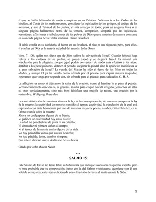 el que se halla delineado de modo conspicuo en su Palabra. Podemos ir a los Vedas de los
hindúes, al Corán de los mahometanos, considerar la legislación de los griegos, el código de los
romanos, y aun el Talmud de los judíos, el más amargo de todos; pero en ninguna línea o en
ninguna página hallaremos rastro de la ternura, compasión, simpatía por las injusticias,
opresiones, aflicciones y tribulaciones de los pobres de Dios que se muestra de manera constante
en casi cada página de la Biblia cristiana. Barón Bouchier
El sabio confía en su sabiduría, el fuerte en su fortaleza, el rico en sus riquezas; pero, para ellos,
el confiar en Dios es la mayor necedad del mundo. John Owen
Vers. 7. ¡Oh, quién nos diese que de Sión saliera la salvación de Israel! Cuando Jehová haga
volver a los cautivos de su pueblo, se gozará Jacob y se alegrará Israel. Es natural esta
conclusión para la plegaria, porque ¿qué podría convencer de modo más efectivo a los ateos,
derribar a los perseguidores, detener el pecado, asegurar la piedad sino la aparición manifiesta de
la gran salvación de Israel? La venida del Mesías ha sido el deseo de los fieles en todas las
edades, y aunque El ya ha venido como ofrenda por el pecado para expiar nuestra iniquidad,
esperamos que venga por segunda vez, sin ofrenda para el pecado, para salvación. C. H. S.
La aflicción es como si dijéramos la salsa de la oración, como el hambre lo es para el pecado.
Verdaderamente la oración es, en general, insulsa para el que no está afligido, y muchos de ellos
no oran verdaderamente, sino más bien falsifican una oración de rutina, una oración por la
costumbre. Wolfgang Musculus
La cautividad es la de nuestras almas a la ley de la concupiscencia, de nuestros cuerpos a la ley
de la muerte; la cautividad de nuestros sentidos al temor; cautividad, la conclusión de la cual está
expresada con tanta hermosura por uno de nuestros mayores poetas, a saber, Giles Fletcher, en su
Cristo triunfa sobre la muerte:
Ahora no cuelga pena alguna de su frente;
Ni palidez de enfermedad hay en su rostro;
La edad no pone hebras de plata en su cabello;
Ni desnudez ni pobreza dañan al cuerpo;
Ni el temor de la muerte anula el goce de la vida;
No hay pesadillas vanas que causen desazón;
No hay pérdida, dolor, cambio ni espera
Que altere ahora el suave deslizarse de sus horas.
Citado por John Mason Neale
***
SALMO 15
Este Salmo de David no tiene título o dedicatoria que indique la ocasión en que fue escrito, pero
es muy probable que su composición, junto con la del Salmo veinticuatro, que tiene con él una
notable semejanza, estuviera relacionada con el traslado del arca al santo monte de Sión.
51
 