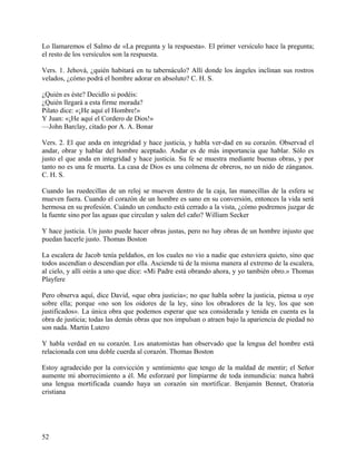 Lo llamaremos el Salmo de «La pregunta y la respuesta». El primer versículo hace la pregunta;
el resto de los versículos son la respuesta.
Vers. 1. Jehová, ¿quién habitará en tu tabernáculo? Allí donde los ángeles inclinan sus rostros
velados, ¿cómo podrá el hombre adorar en absoluto? C. H. S.
¿Quién es éste? Decidlo si podéis:
¿Quién llegará a esta firme morada?
Pilato dice: «¡He aquí el Hombre!»
Y Juan: «¡He aquí el Cordero de Dios!»
—John Barclay, citado por A. A. Bonar
Vers. 2. El que anda en integridad y hace justicia, y habla ver-dad en su corazón. Observad el
andar, obrar y hablar del hombre aceptado. Andar es de más importancia que hablar. Sólo es
justo el que anda en integridad y hace justicia. Su fe se muestra mediante buenas obras, y por
tanto no es una fe muerta. La casa de Dios es una colmena de obreros, no un nido de zánganos.
C. H. S.
Cuando las ruedecillas de un reloj se mueven dentro de la caja, las manecillas de la esfera se
mueven fuera. Cuando el corazón de un hombre es sano en su conversión, entonces la vida será
hermosa en su profesión. Cuándo un conducto está cerrado a la vista, ¿cómo podremos juzgar de
la fuente sino por las aguas que circulan y salen del caño? William Secker
Y hace justicia. Un justo puede hacer obras justas, pero no hay obras de un hombre injusto que
puedan hacerle justo. Thomas Boston
La escalera de Jacob tenía peldaños, en los cuales no vio a nadie que estuviera quieto, sino que
todos ascendían o descendían por ella. Asciende tú de la misma manera al extremo de la escalera,
al cielo, y allí oirás a uno que dice: «Mi Padre está obrando ahora, y yo también obro.» Thomas
Playfere
Pero observa aquí, dice David, «que obra justicia»; no que habla sobre la justicia, piensa u oye
sobre ella; porque «no son los oidores de la ley, sino los obradores de la ley, los que son
justificados». La única obra que podemos esperar que sea considerada y tenida en cuenta es la
obra de justicia; todas las demás obras que nos impulsan o atraen bajo la apariencia de piedad no
son nada. Martin Lutero
Y habla verdad en su corazón. Los anatomistas han observado que la lengua del hombre está
relacionada con una doble cuerda al corazón. Thomas Boston
Estoy agradecido por la convicción y sentimiento que tengo de la maldad de mentir; el Señor
aumente mi aborrecimiento a él. Me esforzaré por limpiarme de toda inmundicia: nunca habrá
una lengua mortificada cuando haya un corazón sin mortificar. Benjamín Bennet, Oratoria
cristiana
52
 