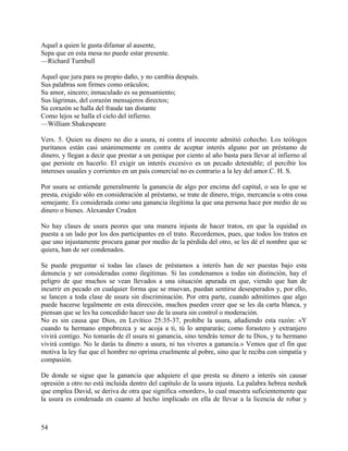 Aquel a quien le gusta difamar al ausente,
Sepa que en esta mesa no puede estar presente.
—Richard Turnbull
Aquel que jura para su propio daño, y no cambia después.
Sus palabras son firmes como oráculos;
Su amor, sincero; inmaculado es su pensamiento;
Sus lágrimas, del corazón mensajeros directos;
Su corazón se halla del fraude tan distante
Como lejos se halla el cielo del infierno.
—William Shakespeare
Vers. 5. Quien su dinero no dio a usura, ni contra el inocente admitió cohecho. Los teólogos
puritanos están casi unánimemente en contra de aceptar interés alguno por un préstamo de
dinero, y llegan a decir que prestar a un penique por ciento al año basta para llevar al infierno al
que persiste en hacerlo. El exigir un interés excesivo es un pecado detestable; el percibir los
intereses usuales y corrientes en un país comercial no es contrario a la ley del amor.C. H. S.
Por usura se entiende generalmente la ganancia de algo por encima del capital, o sea lo que se
presta, exigido sólo en consideración al préstamo, se trate de dinero, trigo, mercancía u otra cosa
semejante. Es considerada como una ganancia ilegítima la que una persona hace por medio de su
dinero o bienes. Alexander Cruden
No hay clases de usura peores que una manera injusta de hacer tratos, en que la equidad es
puesta a un lado por los dos participantes en el trato. Recordemos, pues, que todos los tratos en
que uno injustamente procura ganar por medio de la pérdida del otro, se les dé el nombre que se
quiera, han de ser condenados.
Se puede preguntar si todas las clases de préstamos a interés han de ser puestas bajo esta
denuncia y ser consideradas como ilegitimas. Si las condenamos a todas sin distinción, hay el
peligro de que muchos se vean llevados a una situación apurada en que, viendo que han de
incurrir en pecado en cualquier forma que se muevan, puedan sentirse desesperados y, por ello,
se lancen a toda clase de usura sin discriminación. Por otra parte, cuando admitimos que algo
puede hacerse legalmente en esta dirección, muchos pueden creer que se les da carta blanca, y
piensan que se les ha concedido hacer uso de la usura sin control o moderación.
No es sin causa que Dios, en Levítico 25:35-37, prohíbe la usura, añadiendo esta razón: «Y
cuando tu hermano empobrezca y se acoja a ti, tú lo ampararás; como forastero y extranjero
vivirá contigo. No tomarás de él usura ni ganancia, sino tendrás temor de tu Dios, y tu hermano
vivirá contigo. No le darás tu dinero a usura, ni tus víveres a ganancia.» Vemos que el fin que
motiva la ley fue que el hombre no oprima cruelmente al pobre, sino que le reciba con simpatía y
compasión.
De donde se sigue que la ganancia que adquiere el que presta su dinero a interés sin causar
opresión a otro no está incluida dentro del capítulo de la usura injusta. La palabra hebrea neshek
que emplea David, se deriva de otra que significa «morder», lo cual muestra suficientemente que
la usura es condenada en cuanto al hecho implicado en ella de llevar a la licencia de robar y
54
 