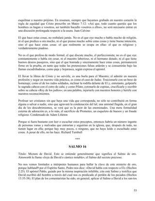 esquilmar a nuestro prójimo. En resumen, siempre que hayamos grabado en nuestro corazón la
regla de equidad que Cristo prescribe en Mateo 7:12: «Así que, todo cuanto queráis que los
hombres os hagan a vosotros, así también hacedlo vosotros a ellos», no será necesario entrar en
una discusión prolongada respecto a la usura. Juan Calvino
El que hace estas cosas, no resbalará jamás. No es el que oye mucho o habla mucho de religión,
ni el que predica u ora mucho, ni el que piensa mucho sobre estas cosas y tiene buena intención,
sino el que hace estas cosas -el que realmente se ocupa en ellas- el que es religioso y
verdaderamente piadoso.
No es el que profesa de modo formal, el que discute mucho, el perfeccionista; no es el que oye
constantemente o habla sin cesar, ni el maestro laborioso, ni el hermano dotado, ni el que tiene
buenos deseos pasajeros, sino que el que honrada y sinceramente hace estas cosas, permanecerá
firme en la prueba, en tanto que todas las pretensiones falsas arderán y se consumirán bajo las
llamas escudriñadoras, como paja y hojarasca, según expresa el apóstol.
El llevar la librea de Cristo y no servirle, es una burla para el Maestro; el admitir en nuestra
profesión y negar en nuestra vida práctica, es como el caso de Judas: Traicionarle con un beso de
homenaje; como el de los rudos soldados, inclinar la rodilla delante de El y, entretanto, golpearle
la sagrada cabeza con el cetro de caña; y como Pilato, coronarle de espinas, crucificarle y escribir
sobre su cabeza «Rey de los judíos»; en una palabra, injuriarle con nuestros honores y herirle con
nuestros reconocimientos.
Profesar ser cristianos sin que haya una vida que corresponda, no sólo no contribuirá en forma
alguna a salvar a nadie, sino que agravará la condenación del tal; una amistad fingida, en el gran
día de los descubrimientos, se verá que es la peor de las enemistades. Una mera formalidad
externa de adoración es, a lo más, el sacrificio de Prometeo, un esqueleto de huesos y un fraude
religioso. Condensado de Adam Litleton
Porque si fuera bastante con leer o escuchar estos preceptos, entonces habría un número ingente
de personas vanas y malvadas que entrarían y seguirían en la iglesia, que, después de todo, no
tienen lugar en ella; porque hay muy pocos, o ninguno, que no haya leído o escuchado estas
cosas. A pesar de ello, no las hace. Richard Turnbull
***
SALMO 16
Titulo: Mictam de David. Esto se entiende generalmente que significa el Salmo de oro.
Ainsworth lo llama «Joya de David o cántico notable», el Salmo del secreto precioso.
No nos vemos limitados a intérpretes humanos para hallar la clave de este misterio de oro,
porque habland9 por el Espíritu Santo, Pedro nos dice: «David habla con respecto a El» (Hechos
2:25). El apóstol Pablo, guiado por la misma inspiración infalible, cita este Salmo y testifica que
David escribió del hombre a través del cual nos es predicado el perdón de los pecados (Hechos
13:35-38). El plan de los comentaristas ha sido, en general, aplicar el Salmo a David a los san-tos
55
 