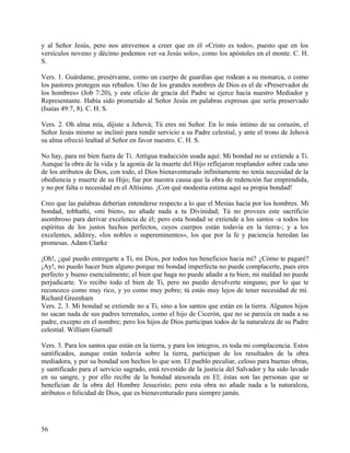 y al Señor Jesús, pero nos atrevemos a creer que en él «Cristo es todo», puesto que en los
versículos noveno y décimo podemos ver «a Jesús solo», como los apóstoles en el monte. C. H.
S.
Vers. 1. Guárdame, presérvame, como un cuerpo de guardias que rodean a su monarca, o como
los pastores protegen sus rebaños. Uno de los grandes nombres de Dios es el de «Preservador de
los hombres» (Job 7:20), y este oficio de gracia del Padre se ejerce hacia nuestro Mediador y
Representante. Había sido prometido al Señor Jesús en palabras expresas que sería preservado
(Isaías 49:7, 8). C. H. S.
Vers. 2. Oh alma mía, dijiste a Jehová; Tú eres mi Señor. En lo más íntimo de su corazón, el
Señor Jesús mismo se inclinó para rendir servicio a su Padre celestial, y ante el trono de Jehová
su alma ofreció lealtad al Señor en favor nuestro. C. H. S.
No hay, para mí bien fuera de Ti. Antigua traducción usada aquí: Mi bondad no se extiende a Ti.
Aunque la obra de la vida y la agonía de la muerte del Hijo reflejaron resplandor sobre cada uno
de los atributos de Dios, con todo, el Dios bienaventurado infinitamente no tenía necesidad de la
obediencia y muerte de su Hijo; fue por nuestra causa que la obra de redención fue emprendida,
y no por falta o necesidad en el Altísimo. ¡Con qué modestia estima aquí su propia bondad!
Creo que las palabras deberían entenderse respecto a lo que el Mesías hacía por los hombres. Mi
bondad, tobhathi, «mi bien», no añade nada a tu Divinidad; Tú no provees este sacrificio
asombroso para derivar excelencia de él; pero esta bondad se extiende a los santos -a todos los
espíritus de los justos hechos perfectos, cuyos cuerpos están todavía en la tierra-; y a los
excelentes, addirey, «los nobles o supereminentes», los que por la fe y paciencia heredan las
promesas. Adam Clarke
¡Oh!, ¿qué puedo entregarte a Ti, mi Dios, por todos tus beneficios hacia mí? ¿Cómo te pagaré?
¡Ay!, no puedo hacer bien alguno porque mi bondad imperfecta no puede complacerte, pues eres
perfecto y bueno esencialmente; el bien que haga no puede añadir a tu bien; mi maldad no puede
perjudicarte. Yo recibo todo el bien de Ti, pero no puedo devolverte ninguno; por lo que te
reconozco como muy rico, y yo como muy pobre; tú estás muy lejos de tener necesidad de mí.
Richard Greenham
Vers. 2, 3. Mi bondad se extiende no a Ti, sino a los santos que están en la tierra. Algunos hijos
no sacan nada de sus padres terrenales, como el hijo de Cicerón, que no se parecía en nada a su
padre, excepto en el nombre; pero los hijos de Dios participan todos de la naturaleza de su Padre
celestial. William Gurnall
Vers. 3. Para los santos que están en la tierra, y para los íntegros, es toda mi complacencia. Estos
santificados, aunque están todavía sobre la tierra, participan de los resultados de la obra
mediadora, y por su bondad son hechos lo que son. El pueblo peculiar, celoso para buenas obras,
y santificado para el servicio sagrado, está revestido de la justicia del Salvador y ha sido lavado
en su sangre, y por ello recibe de la bondad atesorada en El; éstas son las personas que se
benefician de la obra del Hombre Jesucristo; pero esta obra no añade nada a la naturaleza,
atributos o felicidad de Dios, que es bienaventurado para siempre jamás.
56
 