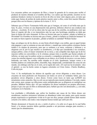 Los creyentes pobres son receptores de Dios y tienen la garantía de la corona para recibir el
producto de nuestra ofrenda en el nombre del Rey. Los santos que han partido, nosotros no los
podemos bendecir; incluso la oración en favor de ellos no tiene valor alguno; pero, en tanto que
están aquí, hemos de probar de modo práctico nuestro amor a ellos, como hizo nuestro Maestro,
porqué ellos son los buenos y óptimos de la tierra. C. H. S.
Sabemos que el Nuevo Testamento brilla más que el Antiguo, tal como el sol brilla más que la
luna. Si, pues, vivimos en una dispensación más gloriosa, debemos observar una conducta más
gloriosa... excelente. Si el sol no diera más luz que una de las estrellas, no podríamos creer que
fuera el regente del día; si no transmitiera más luz que una luciérnaga, pondrías en duda que
fuera la fuente del calor elemental. Si Dios no hiciera más que la criatura, ¿dónde se hallaría su
Divinidad? Si el hombre no hiciera más que el bruto, ¿dónde se hallaría su condición humana? Si
un santo no fuera superior al pecador, ¿dónde se hallaría su santidad? William Secker
Ingo, un antiguo rey de los dravos, en una fiesta oficial relegó a sus nobles, que en aquel tiempo
eran paganos, a que se sentaran en una sala inferior, y mandó que ciertos pobres cristianos fueran
traídos a la cámara de presencia, para que se sentaran a su mesa, comieran y bebieran y se
alegraran con él, por lo que muchos se asombraron, y él dijo que consideraba a los cristianos,
aunque pobres, como el mayor ornamento de su mesa, y una compañía más digna que la de los
mayores nobles no convertidos a la fe cristiana; porque éstos es posible que fueran echados al
infierno, en tanto que los pobres serían su consuelo y compañeros príncipes en el cielo. Aunque
vemos las estrellas algunas veces reflejadas en un charco, en el fondo de un pozo o en una charca
hedionda, con todo, las estrellas están situadas en el cielo. Igualmente, aunque vemos a un
hombre piadoso en condición pobre, miserable, baja, despreciada, considerando las cosas de este
mundo, sin embargo está fijo en el cielo, en la región del cielo. «El cual nos ha levantado» -dice
el apóstol- «y nos ha hecho sentar en lugares celestiales en Cristo Jesús». Charles Bradbury,
Cofre de joyas
Vers. 4. Se multiplicarán los dolores de aquellos que sirven diligentes a otros dioses. Los
creyentes de mera profesión con frecuencia son lentos en servir al verdadero Señor, pero los
pecadores sirven diligentes a otros dioses. Corren como locos en tanto que no50tr05 nos
arrastramos como caracoles. Que su celo sea un reproche para nuestra tardanza. Con todo, cuanto
más corren, peor, porque sus aflicciones serán multiplicadas por su diligencia en multiplicar sus
pecados. Matthew Henry dijo: «El que multiplica los dioses multiplica sus propias aflicciones;
porque el que cree que un Dios es demasiado poco, hallará que dos son demasiados, y, con todo,
centenares no le bastarán. »
Las crueldades y dificultades que sufren los hombres por causa de los falsos dioses son
asombrosas; nuestros misioneros informan en abundancia sobre este punto; pero quizá nuestra
propia experiencia es igualmente vívida en lo que nos dice; porque cuando hemos dado nuestro
corazón a los ídolos, más tarde o más temprano hemos tenido que sufrir por ello.
Moisés desmenuzó el becerro de oro, y molió el polvo y lo echó en el agua de la cual bebía
Israel, y lo mismo nuestros ídolos queridos pasarán a ser porciones amargas para nosotros, a
menos que los abandonemos.
57
 