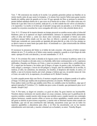 Vers. 7. Mi conciencia me enseña en la noche. Los grandes generales pelean sus batallas en su
mente mucho antes de que suene la trompeta, y lo mismo hizo nuestro Señor para ganar nuestra
batalla de rodillas antes de ganarla en la cruz. El que aprende de Dios se procura la simiente y
pronto hallará sabiduría dentro de si, que crece en el huerto de su alma: «Tus oídos oirán una voz
detrás de ti que dirá: Este es el camino, anda por él, y te diré cuándo has de volver a la derecha o
a la izquierda.» La noche es la hora que el pecador escoge para sus pecados; y es la hora quieta
cuando los creyentes escuchan las voces sosegadas del cielo y de la vida celestial dentro de sí.
Vers. 8-11. El temor de la muerte durante un tiempo proyectó su sombra oscura sobre el alma del
Redentor, pero se le apareció un ángel confortándole; entonces la esperanza brilló plenamente
sobre el alma del Señor y, como nos dicen estos versículos, contempló el futuro con santa
confianza porque había estado con los ojos fijos en Jehová y gozado su presencia perpetua.
Sintió que, sostenido así, nunca podía ser apartado del gran plan de su vida; ni lo fue, porque no
se detuvo nunca su mano hasta que pudo decir: «Consumado es.» ¡Qué misericordia tan infinita
fue la suya para nosotros!
El reconocer la presencia del Señor es el deber de todo creyente: «He puesto al Señor siempre
delante de mí.» Y el confiar en el Señor como nuestro campeón y guarda es el privilegio de todo
santo: «porque El está a mi derecha, y no seré zarandeado». C. H. S.
Vers. 8. Un cristiano fiel, tanto si abunda en la riqueza como si lo atenaza la pobreza, tanto si su
posición en el mundo es elevada como si es humilde, debe tener continuamente su fe y esperanza
edificadas y basadas con firmeza, en Cristo, y tener su corazón y su mente fijos y establecidos en
El, y seguir por las buenas y las malas, por el fuego y el agua, en guerra y paz, en hambre y frío,
entre amigos y enemigos, a través de mil peligros y riesgos, ante las embestidas de la envidia, la
malicia, el odio, las calumnias, las amenazas, los insultos, el desprecio del mundo, la carne y el
diablo, y aun en la misma muerte, por cruel, amarga y tiránica que sea, sin perder nunca de vista
a Cristo, sin ceder la fe, la esperanza y la confianza en El. Robert Cawdray
La nube cargada pronto deja caer lluvia; el mortero cargado pronto se dispara cuando se le aplica
el fuego. Un alma que medita está en potencia próxima a la oración. William Gurnall
Enoc anduvo tanto con Dios que andaba como Dios; no «andaba como los hombres», algo que el
apóstol reprueba (lª Corintios 3:3). Andaba tan poco como el mundo, que permaneció poco en el
mundo. Joseph Caryl
Vers. 9. Por tanto, se alegró mi corazón y se gozó mi alma. Su gozo interior era incontenible.
Nosotros damos testimonio de nuestro placer en cosas comunes, incluso por la gratificación de
nuestros sentidos; cuando nuestro oído recoge una melodía suave, cuando nuestro ojo contempla
objetos hermosos, cuando nuestro olfato se recrea en olores agradables, cuando nuestro sentido
del gusto se deleita en provisiones exquisitas; y mucho más se deleitará nuestra alma cuando sus
facultades, que son de una constitución más delicada, encuentren cosas que son en todos los
aspectos agradables y placenteras para ellas; y en Dios las encontrarán; con su luz nuestro
entendimiento será renovado, y nuestra voluntad con su bondad y su amor. Timothy Rogers
59
 