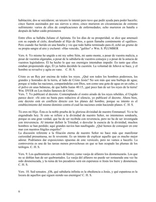 habitación; dos se suicidaron; un tercero lo intentó pero tuvo que pedir ayuda para poder hacerlo;
cinco fueron asesinados por sus siervos u otros; cinco murieron en circunstancias de extremo
sufrimiento: varios de ellos de complicaciones de enfermedades; ocho murieron en batalla o
después de haber caído prisioneros
Entre ellos se hallaba Juliano el Apóstata. En los días de su prosperidad, se dice que amenazó
con su espada al cielo, desafiando al Hijo de Dios, a quien llamaba comúnmente el «galileo».
Pero cuando fue herido en una batalla y vio que todo había terminado para él, echó un grumo de
su propia sangre al aire y exclamó: «Has vencido, "galileo".» Wm. S. PLUMBER
Vers. 6. Yo mismo he ungido a mi rey sobre Sión, mi santo monte, a pesar de vuestra malicia, a
pesar de vuestras algaradas, a pesar de la sabiduría de vuestros consejos y a pesar de la astucia de
vuestros legisladores. Él ha hecho lo que sus enemigos intentaban impedir. En tanto que ellos
estaban proponiendo algo, Él ya había decidido la cuestión. La voluntad de Jehová se hace, y el
hombre se revuelve y agita en vano. C. H. S.
Cristo es un Rey por encima de todos los reyes. ¿Qué son todos los hombres poderosos, los
grandes y honrados de la tierra, al lado de Cristo Jesús? No son más que una burbuja de agua;
porque si todas las naciones, comparándolas con Dios, son como una gota de agua en un cubo, o
el polvo en unas balanzas, de que habla Isaías 40:15, ¡qué poco han de ser los reyes de la tierra!
Wm. DYER en Los títulos famosos de Cristo.
Vers. 7. Yo publicaré el decreto. Contemplando el rostro airado de los reyes rebeldes, el Ungido
parece decir: «Si esto no basta para reduciros al silencio, yo publicaré el decreto. Ahora bien,
este decreto está en conflicto directo con los planes del hombre, porque su intento es el
establecimiento del mismo dominio contra el cual las naciones están haciendo planes. C. H. S.
Tú eres mi Hijo. Ésta es la noble prueba de la gloriosa divinidad de nuestro Emmanuel. Yo te he
engendrado hoy. Si esto se refiere a la divinidad de nuestro Señor, no intentemos sondearla,
porque es una gran verdad, que ha de ser recibida con reverencia, pero no ha de ser investigada
con irreverencia. Al intentar definir la Trinidad, o desvelar la esencia de la divinidad, muchos
hombres se han perdido; aquí grandes navíos han naufragado. ¿Qué hemos de conseguir en este
mar con nuestros frágiles esquifes?
La discusión referente a la filiación eterna de nuestro Señor no hace más que manifestar
curiosidad presuntuosa, no fe reverente. Es un intento de explicar aquello que es mucho mejor
adorar. Podríamos dar exposiciones opuestas de este versículo, pero no vamos a hacerlo. La
controversia es una de las tareas menos provechosas en que se han ocupado las plumas de los
teólogos. C. H. S.
Vers. 9. Los quebrantarás con cetro de hierro; como vasija de alfarero los desmenuzarás. Los que
no se doblan han de ser quebrantados. La vasija del alfarero no puede ser restaurada una vez ha
sido desmenuzada, y la ruina de los pecadores será sin esperanza si Jesús los hiere y desmenuza.
C. H. S.
Vers. 10. Sed sensatos. ¡Oh, qué sabiduría infinita es la obediencia a Jesús, y qué espantosa es la
locura de aquellos que siguen siendo sus enemigos! C. H. S.
6
 