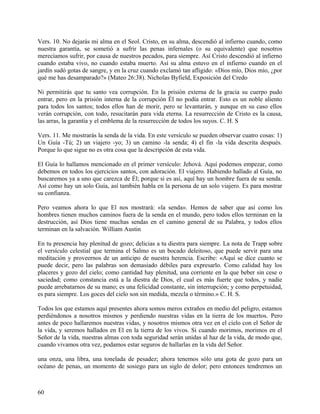 Vers. 10. No dejarás mi alma en el Seol. Cristo, en su alma, descendió al infierno cuando, como
nuestra garantía, se sometió a sufrir las penas infernales (o su equivalente) que nosotros
merecíamos sufrir, por causa de nuestros pecados, para siempre. Así Cristo descendió al infierno
cuando estaba vivo, no cuando estaba muerto. Así su alma estuvo en el infierno cuando en el
jardín sudó gotas de sangre, y en la cruz cuando exclamó tan afligido: «Dios mío, Dios mío, ¿por
qué me has desamparado?» (Mateo 26:38). Nicholas Byfield, Exposición del Credo
Ni permitirás que tu santo vea corrupción. En la prisión externa de la gracia su cuerpo pudo
entrar, pero en la prisión interna de la corrupción Él no podía entrar. Esto es un noble aliento
para todos los santos; todos ellos han de morir, pero se levantarán, y aunque en su caso ellos
verán corrupción, con todo, resucitarán para vida eterna. La resurrección de Cristo es la causa,
las arras, la garantía y el emblema de la resurrección de todos los suyos. C. H. S
Vers. 11. Me mostrarás la senda de la vida. En este versículo se pueden observar cuatro cosas: 1)
Un Guía -Tú; 2) un viajero -yo; 3) un camino -la senda; 4) el fin -la vida descrita después.
Porque lo que sigue no es otra cosa que la descripción de esta vida.
El Guía lo hallamos mencionado en el primer versículo: Jehová. Aquí podemos empezar, como
debemos en todos los ejercicios santos, con adoración. El viajero. Habiendo hallado al Guía, no
buscaremos ya a uno que carezca de Él; porque si es así, aquí hay un hombre fuera de su senda.
Así como hay un solo Guía, así también habla en la persona de un solo viajero. Es para mostrar
su confianza.
Pero veamos ahora lo que El nos mostrará: «la senda». Hemos de saber que así como los
hombres tienen muchos caminos fuera de la senda en el mundo, pero todos ellos terminan en la
destrucción, así Dios tiene muchas sendas en el camino general de su Palabra, y todos ellos
terminan en la salvación. William Austin
En tu presencia hay plenitud de gozo; delicias a tu diestra para siempre. La nota de Trapp sobre
el versículo celestial que termina el Salmo es un bocado deleitoso, que puede servir para una
meditación y proveernos de un anticipo de nuestra herencia. Escribe: «Aquí se dice cuanto se
puede decir, pero las palabras son demasiado débiles para expresarlo. Como calidad hay los
placeres y gozo del cielo; como cantidad hay plenitud, una corriente en la que beber sin cese o
saciedad; como constancia está a la diestra de Dios, el cual es más fuerte que todos, y nadie
puede arrebatarnos de su mano; es una felicidad constante, sin interrupción; y como perpetuidad,
es para siempre. Los goces del cielo son sin medida, mezcla o término.» C. H. S.
Todos los que estamos aquí presentes ahora somos meros extraños en medio del peligro, estamos
perdiéndonos a nosotros mismos y perdiendo nuestras vidas en la tierra de los muertos. Pero
antes de poco hallaremos nuestras vidas, y nosotros mismos otra vez en el cielo con el Señor de
la vida, y seremos hallados en El en la tierra de los vivos. Si cuando morimos, morimos en el
Señor de la vida, nuestras almas con toda seguridad serán unidas al haz de la vida, de modo que,
cuando vivamos otra vez, podamos estar seguros de hallarlas en la vida del Señor.
una onza, una libra, una tonelada de pesadez; ahora tenemos sólo una gota de gozo para un
océano de penas, un momento de sosiego para un siglo de dolor; pero entonces tendremos un
60
 