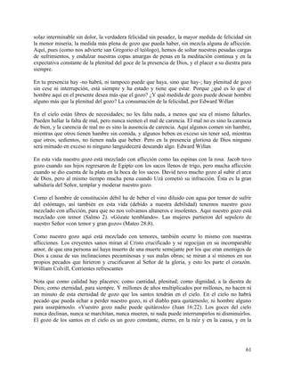 solaz interminable sin dolor, la verdadera felicidad sin pesadez, la mayor medida de felicidad sin
la menor miseria, la medida más plena de gozo que pueda haber, sin mezcla alguna de aflicción.
Aquí, pues (como nos advierte san Gregorio el teólogo), hemos de soltar nuestras pesadas cargas
de sufrimientos, y endulzar nuestras copas amargas de penas en la meditación continua y en la
expectativa constante de la plenitud del goce de la presencia de Dios, y el placer a su diestra para
siempre.
En tu presencia hay -no habrá, ni tampoco puede que haya, sino que hay-; hay plenitud de gozo
sin cese ni interrupción, está siempre y ha estado y tiene que estar. Porque ¿qué es lo que el
hombre aquí en el presente desea más que el gozo? ¿Y qué medida de gozo puede desear hombre
alguno más que la plenitud del gozo? La consumación de la felicidad, por Edward Willan
En el cielo están libres de necesidades; no les falta nada, a menos que sea el mismo faltarles.
Pueden hallar la falta de mal, pero nunca sienten el mal de carencia. El mal no es sino la carencia
de bien, y la carencia de mal no es sino la ausencia de carencia. Aquí algunos comen sin hambre,
mientras que otros tienen hambre sin comida, y algunos beben en exceso sin tener sed, mientras
que otros, sedientos, no tienen nada que beber. Pero en la presencia gloriosa de Dios ninguno
será mimado en exceso ni ninguno languidecerá deseando algo. Edward Willan
En esta vida nuestro gozo está mezclado con aflicción como las espinas con la rosa. Jacob tuvo
gozo cuando sus hijos regresaron de Egipto con los sacos llenos de trigo, pero mucha aflicción
cuando se dio cuenta de la plata en la boca de los sacos. David tuvo mucho gozo al subir el arca
de Dios, pero al mismo tiempo mucha pena cuando Uzá cometió su infracción. Ésta es la gran
sabiduría del Señor, templar y moderar nuestro gozo.
Como el hombre de constitución débil ha de beber el vino diluido con agua por temor de sufrir
del estómago, así también en esta vida (debido a nuestra debilidad) tenemos nuestro gozo
mezclado con aflicción, para que no nos volvamos altaneros e insolentes. Aquí nuestro gozo está
mezclado con temor (Salmo 2). «Gózate temblando». Las mujeres partieron del sepulcro de
nuestro Señor «con temor y gran gozo» (Mateo 28:8).
Como nuestro gozo aquí está mezclado con temores, también ocurre lo mismo con nuestras
aflicciones. Los creyentes sanos miran al Cristo crucificado y se regocijan en su incomparable
amor, de que una persona así haya muerto de una muerte semejante por los que eran enemigos de
Dios a causa de sus inclinaciones pecaminosas y sus malas obras; se miran a sí mismos en sus
propios pecados que hirieron y crucificaron al Señor de la gloria, y esto les parte el corazón.
William Colvill, Corrientes refrescantes
Nota que como calidad hay placeres; como cantidad, plenitud; como dignidad, a la diestra de
Dios; como eternidad, para siempre. Y millones de años multiplicados por millones, no hacen ni
un minuto de esta eternidad de gozo que los santos tendrán en el cielo. En el cielo no habrá
pecado que pueda echar a perder nuestro gozo, ni el diablo para quitárnoslo; ni hombre alguno
para usurpárnoslo. «Vuestro gozo nadie puede quitároslo» (Juan 16:22). Los goces del cielo
nunca declinan, nunca se marchitan, nunca mueren, ni nada puede interrumpirlos ni disminuirlos.
El gozo de los santos en el cielo es un gozo constante, eterno, en la raíz y en la causa, y en la
61
 