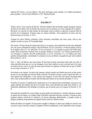 materia del mismo, y en sus objetos. «Su gozo permanece para siempre si su objeto permanece
para siempre». Así es Cristo (Hebreos 13:8). Thomas Brooks
***
SALMO 17
Título y tema: «Una oración de David». David no habría sido un hombre según el propio corazón
de Dios de no haber sido un hombre de oración. Era un maestro en el arte sagrado de la súplica.
Recurrió a la oración en todo tiempo de necesidad, como el piloto se apresura al puerto bajo la
presión de la tempestad. Tenemos aquí un cántico doliente. «Una apelación al cielo» por las
persecuciones en la tierra. C. H. S.
Aunque los otros Salmos contienen varias oraciones mezcladas con otras cosas, ésta es una
súplica en todo su curso. El Venerable Beda
Divisiones: No hay líneas de separación clara en sus partes; pero preferimos la división adoptada
por este gran comentarista antiguo, David Dickson. En los versículos 1-4 David anhela justicia
en la pugna entre él y sus opresores. En los versículos 5 y 6 requiere la gracia del Señor para
poder obrar rectamente mientras dura su prueba. Desde el versículo 7 al 12 busca protección de
sus enemigos, a quienes describe gráficamente; y en los versículos 13 y 14 suplica que ellos
queden decepcionados, terminando el conjunto en una confianza sosegada de que todo acabará
bien al final. C. H. S.
Vers. 1. Oye, oh Jehová, una causa justa. El que tiene la peor causa hace más ruido; por ello el
alma oprimida teme que su voz sea ahogada, y por tanto suplica en este versículo que se le oiga
no menos de tres veces. Es más de temer que nosotros no oigamos al Señor que no que el Señor
no nos oiga a nosotros. C. H. S.
Está atento a mi clamor. Un grito real, amargo, sincero, puede casi fundir una roca; no hay temor
de que no sea atendido por nuestro Padre celestial. Si nuestra oración, como el grito del niño, es
más natural que inteligente, y más sincera que elegante, no por ello será menos elocuente para
Dios. Hay un gran poder en el grito del niño para prevalecer en el corazón del padre. C. H. S.
Escucha mi oración. La duplicación usada aquí no es ni superstición ni tautología, sino que es un
golpe repetido del martillo que da en el mismo clavo, para afirmarlo de modo más efectivo, o el
importuno aldabonazo del mendigo a la puerta, que no quiere que se le niegue la limosna. C. H.
S.
Esta petición repetida tres veces indica un gran poder de sentimiento y muchas lágrimas; porque
la astucia de los impíos, en verdad, aflige al hombre espiritual más que su poder y violencia, pues
podemos darnos cuenta de la violencia y la fuerza aplicadas abiertamente, y cuando vemos el
peligro, podemos resguardamos de alguna forma contra él. Martin Lutero
Hecha de labios sin engaño. El que quiere engañar y halagar es mejor que emplee su astucia con
un necio como él mismo, porque el engañar al Dios omnipotente es tan imposible como recoger
62
 