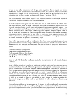 la luna en una red o entrampar al sol. El que quiera engañar a Dios se engaña a si mismo
burdamente. Nuestra sinceridad en la oración no tiene mérito en si, como no la tiene la sinceridad
del mendigo en la calle; pero al mismo tiempo el Señor la considera, por medio de Jesús, y no
rehusará prestar su oído a uno que suplica de modo sincero y ferviente. C. H. S.
Hay lo que podemos llamar «labios fingidos»; una contradicción entre el corazón y la lengua, un
clamor en la voz y una mofa en el alma. Stephen Charnock
Se puede observar que el águila sube más arriba en el aire, no con la intención de volar al cielo,
sino para conseguir mejor su presa; y así es que muchos se extienden en aparente devoción,
elevando sus ojos al cielo; pero lo hacen sólo para realizar de modo más fácil, seguro y con
aplauso sus designios malvados y perversos en la tierra; son Catones por fuera pero Nerones por
dentro; escúchalos; nadie habla mejor; sondéalos y ponlos a prueba, ninguno es peor; tienen la
voz de Jacob pero las manos de Esaú; profesan ser santos, pero en la práctica son satanases;
pronuncian oraciones largas, pero lo que piden es breve; son como algunos productos del
boticario, títulos excelentes, pero dentro veneno mortal; santidad falsa es su capa para toda clase
de vilezas. Peter Bales en Spencer: Cosas nuevas y viejas
Vers. 2. De tu presencia proceda mi vindicación. Con Jesús como nuestra justicia completa y
gloriosa no tenemos que temer aunque el día del juicio comience al instante y el infierno abra su
boca a nuestros pies, sino que podemos probar con gozo la verdad en que confía el escritor del
himno:
De pie me sostendré aquel gran día;
Pues ¿quién pondrá nada a mi cargo?
Por la sangre de Cristo he sido absuelto,
Del oprobio y maldición del pecado.
—C. H. S.
Vers. 3, 4, 5. Allí donde hay verdadera gracia, hay aborrecimiento de todo pecado. Stephen
Charnock
Vers. 3. Tú has probado mi corazón, me has inspeccionado de noche, me has puesto a prueba, y
nada inicuo hallaste. Sin duda el Salmista quiere decir nada hipócrita o inicuo en el sentido en
que sus calumniadores le acusaban; porque si el Señor pone a prueba al mejor de su pueblo en el
crisol, la escoria haría su aparición terrible, y requeriría que la penitencia abriera sus compuertas.
Los refinadores pronto descubren la presencia de otro metal, y cuando el Jefe de los refinadores,
al final, nos diga que no ha hallado nada, será un momento glorioso verdaderamente. «Están sin
falta alguna delante del trono de Dios.» Incluso aquí, vistos en la Cabeza del pacto por lo menos,
el Señor no ve pecado en Jacob ni perversidad en Israel; incluso la mirada escrutadora del
Omnisciente no puede ver falta donde el gran Sustituto lo cubre todo con su hermosura y
perfección.
He resuelto que mi boca no ha de propasarse. El número de enfermedades de la lengua es tan
numeroso como el resto de las del hombre puestas juntas, y son más inveteradas. Se necesita más
que resolución para mantener a este ágil ofensor dentro de sus propios límites. El domar leones y
63
 