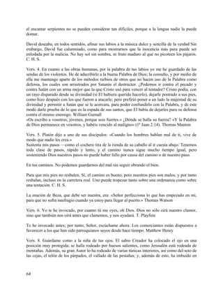 el encantar serpientes no se pueden considerar tan difíciles, porque a la lengua nadie la puede
domar.
David deseaba, en todos sentidos, afinar sus labios a la música dulce y sencilla de la verdad Sin
embargo, David fue calumniado, como para mostrarnos que la inocencia más pura puede ser
enlodada por la malicia. No hay sol sin sombra, ni fruto maduro al que no picoteen los pájaros.
C. H. S.
Vers. 4. En cuanto a las obras humanas, por la palabra de tus labios yo me he guardado de las
sendas de los violentos. He de adscribirlo a la buena Palabra de Dios; la consulto, y por medio de
ella me mantengo aparte de los métodos turbios de otros que no hacen uso de la Palabra como
defensa, los cuales son arrastrados por Satanás el destructor. ¿Podemos ir contra el pecado y
contra Satán con un arma mejor que la que Cristo usó para vencer al tentador? Cristo podía, con
un rayo disparado desde su divinidad (si El hubiera querido hacerlo), dejarle postrado a sus pies,
como hizo después con los que fueron a atacarle; pero prefirió poner a un lado la majestad de su
divinidad y permitir a Satán que se le acercara, para poder confundirlo con la Palabra, y de este
modo darle prueba de lo que es la espada de sus santos, que El había de dejarles para su defensa
contra el mismo enemigo. William Gurnall
«Os escribo a vosotros, jóvenes, porque sois fuertes.» ¿Dónde se halla su fuerza? «Y la Palabra
de Dios permanece en vosotros, y habéis vencido al maligno» (1ª Juan 2:14). Thomas Manton
Vers. 5. Platón dijo a uno de sus discípulos: «Cuando los hombres hablan mal de ti, vive de
modo que nadie les crea.»
Sustenta mis pasos —como el cochero tira de la rienda de su caballo al ir cuesta abajo. Tenemos
toda clase de pasos, rápido y lento, y el camino nunca sigue mucho tiempo igual, pero
sosteniendo Dios nuestros pasos no puede haber fallo por causa del camino o de nuestro paso.
En tus caminos. No podemos guardarnos del mal sin seguir obrando el bien.
Para que mis pies no resbalen. Sí, el camino es bueno, pero nuestros pies son malos, y por tanto
resbalan, incluso en la carretera real. Uno puede tropezar tanto sobre una ordenanza como sobre
una tentación. C. H. S.
La oración de Beza, que debe ser nuestra, era: «Señor perfecciona lo que has empezado en mi,
para que no sufra naufragio cuando ya estoy para llegar al puerto.» Thomas Watson
Vers. 6. Yo te he invocado, por cuanto tú me oyes, oh Dios. Dios no sólo oirá nuestro clamor,
sino que también nos oirá antes que clamemos, y nos ayudará. T. Playfere
Te he invocado antes; por tanto, Señor, escúchame ahora. Los comerciantes están dispuestos a
favorecer a los que han sido parroquianos suyos desde hace tiempo. Matthew Henry
Vers. 8. Guárdame como a la niña de tus ojos. El sabio Creador ha colocado el ojo en una
posición muy protegida; se halla rodeado por huesos salientes, como Jerusalén está rodeada de
montañas. Además, su gran Autor lo ha rodeado de varias túnicas interiores, así como del seto de
las cejas, el telón de los párpados, el vallado de las pestañas; y, además de esto, ha imbuido en
64
 