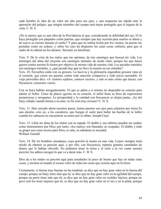 cada hombre la idea de un valor tan alto para sus ojos, y una respuesta tan rápida ante la
aprensión del peligro, que ningún miembro del cuerpo está mejor protegido que el órgano de la
vista. C. H. S.
¿No te parece que es una obra de la Providencia el que, considerando la debilidad del ojo, El lo
haya protegido con párpados como puertas, que siempre que hay ocasión para usarlos se abren y
de nuevo se cierran durante el sueño7 Y para que no sufran lesión por los vientos, ha puesto las
pestañas como un cedazo, y sobre los ojos ha dispuesto las cejas como cubierta, para que el
sudor de la cabeza no los alcance. Sócrates en Jenofonte.
Vers. 9. De la vista de los malos que me oprimen, de mis enemigos que buscan mi vida. Los
enemigos del alma del creyente son enemigos mortales de modo claro, porque los que hacen
guerra contra nuestra fe tienen por objetivo la misma vida de nuestra vida. Los pecados mortales
son enemigos mortales, y ¿qué pecado hay que no lleve la muerte en sus entrañas?
Vers. 10. Envueltos están con su grosura. La lascivia y la glotonería engendran grosura vana en
el corazón, que cierra sus puertas contra toda emoción compasiva y todo juicio razonable. El
viejo proverbio dice: «A vientres repletos, cráneos vacíos», y aún es más cierto que hacen, con
frecuencia, corazones vacíos.
Con su boca hablan arrogantemente. El que se adora a si mismo no dispondrá su corazón para
adorar al Señor. Lleno de placer egoísta en su corazón, el infiel llena su boca de expresiones
jactanciosas y arrogantes. La prosperidad y la vanidad con frecuencia se alojan juntas. ¡Ay del
buey cebado cuando brama a su amo; su fin está muy cercano! C. H. S.
Vers. 11. Han cercado ahora nuestros pasos; tienen puestos sus ojos para echarnos por tierra Es
una alusión, creo yo, a los cazadores, que hurgan el suelo para hallar las huellas de la liebre
cuando los sabuesos no encuentran su rastro por el olfato. Joseph Caryl
Vers. 13. Libra mi alma de los malos con tu espada. El diablo y sus esbirros pueden ser usados
como instrumentos por Dios; por tanto, «los malos» son llamados su «espada». El diablo y todo
su grupo son como necios para Dios; es más, su sabiduría es necedad.
William Gurnall
Vers. 14. De los hombres mundanos, cuya porción la tienen en esta vida. Lutero siempre tenía
miedo de obtener su porción aquí, y por ello, con frecuencia, repartía grandes cantidades de
dinero que le habían ofrecido. No podemos tener la tierra y el cielo a la vez como nuestra
porción; los sabios escogen lo que va a durar más. C. H. S.
Dios da a los malos su porción aquí para enseñarles lo poco de bueno que hay en todas estas
cosas, y mostrar al mundo el escaso valor de todas las cosas que existen aquí en la tierra.
Ciertamente, si fueran muy buenas no las tendrían; se dice que no hay gran valor en la fuerza del
cuerpo, porque un buey tiene más que tú; se dice que no hay gran valor en la agilidad del cuerpo,
porque un perro tiene más que tú; se dice que no hay gran valor en vestidos lujosos, porque un
pavo real los tiene mejores que tú; se dice que no hay gran valor en el oro y en la plata, porque
65
 