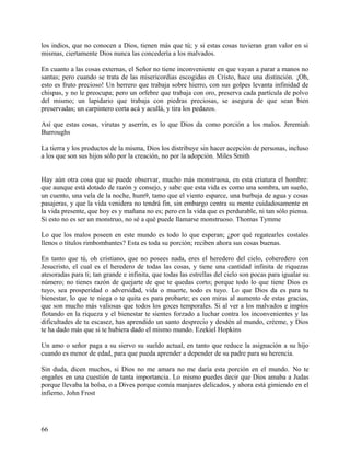 los indios, que no conocen a Dios, tienen más que tú; y si estas cosas tuvieran gran valor en si
mismas, ciertamente Dios nunca las concedería a los malvados.
En cuanto a las cosas externas, el Señor no tiene inconveniente en que vayan a parar a manos no
santas; pero cuando se trata de las misericordias escogidas en Cristo, hace una distinción. ¡Oh,
esto es fruto precioso! Un herrero que trabaja sobre hierro, con sus golpes levanta infinidad de
chispas, y no le preocupa; pero un orfebre que trabaja con oro, preserva cada partícula de polvo
del mismo; un lapidario que trabaja con piedras preciosas, se asegura de que sean bien
preservadas; un carpintero corta acá y acullá, y tira los pedazos.
Así que estas cosas, virutas y aserrín, es lo que Dios da como porción a los malos. Jeremiah
Burroughs
La tierra y los productos de la misma, Dios los distribuye sin hacer acepción de personas, incluso
a los que son sus hijos sólo por la creación, no por la adopción. Miles Smith
Hay aún otra cosa que se puede observar, mucho más monstruosa, en esta criatura el hombre:
que aunque está dotado de razón y consejo, y sabe que esta vida es como una sombra, un sueño,
un cuento, una vela de la noche, hum9, tamo que el viento esparce, una burbuja de agua y cosas
pasajeras, y que la vida venidera no tendrá fin, sin embargo centra su mente cuidadosamente en
la vida presente, que hoy es y mañana no es; pero en la vida que es perdurable, ni tan sólo piensa.
Si esto no es ser un monstruo, no sé a qué puede llamarse monstruoso. Thomas Tymme
Lo que los malos poseen en este mundo es todo lo que esperan; ¿por qué regatearles costales
llenos o títulos rimbombantes? Esta es toda su porción; reciben ahora sus cosas buenas.
En tanto que tú, oh cristiano, que no posees nada, eres el heredero del cielo, coheredero con
Jesucristo, el cual es el heredero de todas las cosas, y tiene una cantidad infinita de riquezas
atesoradas para ti; tan grande e infinita, que todas las estrellas del cielo son pocas para igualar su
número; no tienes razón de quejarte de que te quedas corto; porque todo lo que tiene Dios es
tuyo, sea prosperidad o adversidad, vida o muerte, todo es tuyo. Lo que Dios da es para tu
bienestar, lo que te niega o te quita es para probarte; es con miras al aumento de estas gracias,
que son mucho más valiosas que todos los goces temporales. Si al ver a los malvados e impíos
flotando en la riqueza y el bienestar te sientes forzado a luchar contra los inconvenientes y las
dificultades de tu escasez, has aprendido un santo desprecio y desdén al mundo, créeme, y Dios
te ha dado más que si te hubiera dado el mismo mundo. Ezekiel Hopkins
Un amo o señor paga a su siervo su sueldo actual, en tanto que reduce la asignación a su hijo
cuando es menor de edad, para que pueda aprender a depender de su padre para su herencia.
Sin duda, dicen muchos, si Dios no me amara no me daría esta porción en el mundo. No te
engañes en una cuestión de tanta importancia. Lo mismo puedes decir que Dios amaba a Judas
porque llevaba la bolsa, o a Dives porque comía manjares delicados, y ahora está gimiendo en el
infierno. John Frost
66
 