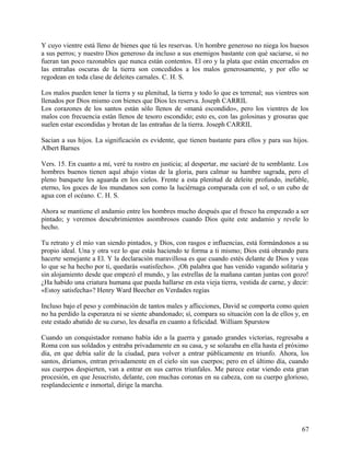 Y cuyo vientre está lleno de bienes que tú les reservas. Un hombre generoso no niega los huesos
a sus perros; y nuestro Dios generoso da incluso a sus enemigos bastante con qué saciarse, si no
fueran tan poco razonables que nunca están contentos. El oro y la plata que están encerrados en
las entrañas oscuras de la tierra son concedidos a los malos generosamente, y por ello se
regodean en toda clase de deleites carnales. C. H. S.
Los malos pueden tener la tierra y su plenitud, la tierra y todo lo que es terrenal; sus vientres son
llenados por Dios mismo con bienes que Dios les reserva. Joseph CARRIL
Los corazones de los santos están sólo llenos de «maná escondido», pero los vientres de los
malos con frecuencia están llenos de tesoro escondido; esto es, con las golosinas y grosuras que
suelen estar escondidas y brotan de las entrañas de la tierra. Joseph CARRIL
Sacian a sus hijos. La significación es evidente, que tienen bastante para ellos y para sus hijos.
Albert Barnes
Vers. 15. En cuanto a mí, veré tu rostro en justicia; al despertar, me saciaré de tu semblante. Los
hombres buenos tienen aquí abajo vistas de la gloria, para calmar su hambre sagrada, pero el
pleno banquete les aguarda en los cielos. Frente a esta plenitud de deleite profundo, inefable,
eterno, los goces de los mundanos son como la luciérnaga comparada con el sol, o un cubo de
agua con el océano. C. H. S.
Ahora se mantiene el andamio entre los hombres mucho después que el fresco ha empezado a ser
pintado; y veremos descubrimientos asombrosos cuando Dios quite este andamio y revele lo
hecho.
Tu retrato y el mío van siendo pintados, y Dios, con rasgos e influencias, está formándonos a su
propio ideal. Una y otra vez lo que estás haciendo te forma a ti mismo; Dios está obrando para
hacerte semejante a El. Y la declaración maravillosa es que cuando estés delante de Dios y veas
lo que se ha hecho por ti, quedarás «satisfecho». ¡Oh palabra que has venido vagando solitaria y
sin alojamiento desde que empezó el mundo, y las estrellas de la mañana cantan juntas con gozo!
¿Ha habido una criatura humana que pueda hallarse en esta vieja tierra, vestida de carne, y decir:
«Estoy satisfecha»? Henry Ward Beecher en Verdades regias
Incluso bajo el peso y combinación de tantos males y aflicciones, David se comporta como quien
no ha perdido la esperanza ni se siente abandonado; sí, compara su situación con la de ellos y, en
este estado abatido de su curso, les desafía en cuanto a felicidad. William Spurstow
Cuando un conquistador romano había ido a la guerra y ganado grandes victorias, regresaba a
Roma con sus soldados y entraba privadamente en su casa, y se solazaba en ella hasta el próximo
día, en que debía salir de la ciudad, para volver a entrar públicamente en triunfo. Ahora, los
santos, diríamos, entran privadamente en el cielo sin sus cuerpos; pero en el último día, cuando
sus cuerpos despierten, van a entrar en sus carros triunfales. Me parece estar viendo esta gran
procesión, en que Jesucristo, delante, con muchas coronas en su cabeza, con su cuerpo glorioso,
resplandeciente e inmortal, dirige la marcha.
67
 