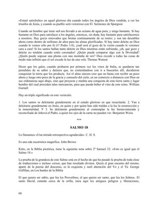 «Estaré satisfecho» en aquel glorioso día cuando todos los ángeles de Dios vendrán, a ver los
triunfos de Jesús, y cuando su pueblo será victorioso con El. Sermones de Spurgeon
Cuando un hombre que tiene sed sea llevado a un océano de agua pura, y tenga bastante. Si hay
bastante en Dios para satisfacer a los ángeles, entonces, sin duda, hay bastante para satisfacernos
a nosotros. Hay goces renovados que brotan continuamente de su rostro; y son tan deseables
ahora como dentro de millones de años para las almas glorificadas. Si hay tanto deleite en Dios
cuando le vemos sólo por fe (1! Pedro 1:8), ¡cuál será el gozo de la visión cuando le veremos
cara a cara! Si los santos hallan tanto deleite en Dios mientras están sufriendo, ¡oh, qué gozo y
deleite no tendrán cuando estén coronados! ¿Quién puede comparar algo con la Divinidad?
¿Quién puede sopesar una pluma con una montaña de oro? Dios excede a todas las cosas de
modo más infinito que el sol excede la luz de una vela. Thomas Watson
Dicen que los galos, cuando probaron por primera vez los vinos de Italia, se quedaron tan
prendidos de su sabor y dulzura que, no contentándose con ir a buscarlos allí, decidieron
conquistar la tierra que los producía. Así el alma sincera cree que no basta con recibir un poco
ahora y luego otro poco de la gracia y consuelo del cielo, en un comercio a distancia con Dios en
sus ordenanzas aquí abajo, sino que proyecta y medita una conquista de esta tierra santa y lugar
bendito del cual proceden tales mercancías, para que pueda beber el vino de este reino. William
Gurnall
Hay un triple significado en este versículo:
1. Los santos se deleitarán grandemente en el estado glorioso en que resucitarán. 2. Van a
deleitarse grandemente en Jesús, en quien y por quien han sido traídas a la luz la resurrección y
la inmortalidad. Y 3. Se deleitarán grandemente al contemplar la faz bienaventurada y
reconciliada de Jehová el Padre, a quien los ojos de la carne no pueden ver. Benjamin Weiss
***
SALMO 18
Lo llamamos «Una mirada retrospectiva agradecida». C. H. S.
Es una oda eucarística magnífica. John Brown
Kitto, en la Biblia pictórica, tiene la siguiente nota sobre 2º Samuel 22: «Esto es igual que el
Salmo 18.»
La prueba de la grandeza de este Salmo está en el hecho de que ha pasado la prueba de toda clase
de traducciones e incluso versos, que han resultado divinos. Quizá el gran encanto del mismo,
aparte de la poesía del descenso, es la exquisita y sutil alteración del Yo y el Tú. George
Gilfillan, en Los bardos de la Biblia
El que quiera ser sabio, que lea los Proverbios; el que quiera ser santo, que lea los Salmos. El
santo David, estando cerca de la orilla, mira aquí los antiguos peligros y liberaciones,
68
 