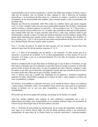 experimentados con un corazón agradecido, y escribe este Salmo para bendecir al Señor; como si
cada uno de nosotros, una vez entrado en años, repasara la vida y observara las bondades
maravillosas y la providencia de Dios hacia él, y entonces se sentara y escribiera un humilde
recordatorio de las misericordias más notables, para consuelo propio y para la posteridad; una
excelente idea.
Después que David ha acumulado sobre Dios todos los nombres dulces que puede imaginar
(vers. 2), como verdadero santo cree que nunca puede hablar bastante bien de Dios, o demasiado
mal de sí mismo, y entonces empieza su narración. 1. De sus peligros (vers. 4). 2. De su retiro, y
esto era la oración sincera a Dios (vers. 6). La madre sigue atareada en tanto que el niño gimotea,
pero cuando chilla más alto -el grito exacerba cada nervio y cada vena, entonces suelta lo que
está haciendo y atiende su deseo. En tanto que nuestras oraciones son sólo suspiros, nuestro Dios
puede seguir esperando; pero cuando caemos, entonces: «Ahora me levantaré, dice el Señor.» 3.
De su rescate (vers. 7-20). 4. De la razón de estos tratos misericordiosos de Dios con él (vers. 20,
etc.). Richard Steele, Discurso sencillo sobre la justicia
Vers. 1. Te amo, oh Jehová. Te amaré de todo corazón, con mis entrañas. Nuestro Dios trino
merece el amor más férvido de nuestros corazones. C. H. S.
Vers. 1, 2. Dios se ha entregado, por así decirlo, a sus creyentes. Es Dios mismo que es la
salvación y la porción de su pueblo. La fe se basa principalmente en Dios mismo; El será mi
salvación, si le tengo, y esto ya es salvación bastante; Él es mi vida, mi consuelo, mis riquezas,
mi honor, mi todo.
David se complacía más en que Dios fuera su fortaleza que en que le diera a él fortaleza; en que
Dios fuera su liberador que en ser liberado; en que Dios fuera su escudo, su cuerno, su torre alta,
que en recibir el efecto de todos ellos. Lo que le complacía de veras a David y complace a todos
los santos es que Dios sea su salvación, sea temporal o eterna, más que el hecho de que los salve:
los santos miran más a Dios que lo que es de Dios. Joseph Caryl
Vers. 2. Jehová, roca mía y castillo mío. Habitando en los peñascos y fortalezas montañosas
naturales de Judea, David había escapado de la malicia de Saúl, y aquí compara a su Dios con
estos escondederos y refugios.
Mi fortaleza. Esta palabra es realmente «mi roca», en el sentido de fuerza y fijeza; mi confianza
y apoyo seguro, inmutable, eterno. Así la palabra «roca» ocurre dos veces, pero no es tautología,
porque la primera vez es una roca para resguardarse, y aquí una roca para firmeza e
inmutabilidad.
Mi escudo, que desvía los golpes del enemigo, me protege de las flechas o la espada.
Aquí hay muchas palabras, pero ninguna de más; podríamos examinarlas una a una si
dispusiéramos de tiempo, pero resumiéndolas en un conjunto, podemos llegar a la conclusión de
Calvino de que David aquí arma al fiel de la cabeza a los pies.
Vers. 4. Torrentes de perversidad me atemorizaron. En la noche del lamentable accidente que
tuvo lugar en el «Surrey Music Hall», las olas de Belial quedaron sueltas y los comentarios
subsiguientes de gran parte de la Prensa fueron en extremo maliciosos y malintencionados;
69
 