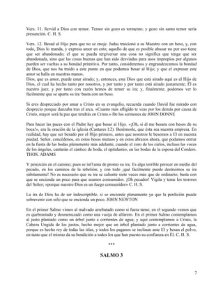 Vers. 11. Servid a Dios con temor. Temor sin gozo es tormento; y gozo sin santo temor sería
presunción. C. H. S.
Vers. 12. Besad al Hijo para que no se enoje. Judas traicionó a su Maestro con un beso, y, con
todo, Dios lo manda, y expresa amor en esto; aquello de que es posible abusar no por eso tiene
que ser abandonado; el que se pueda tergiversar una cosa no significa que tenga que ser
abandonada, sino que las cosas buenas que han sido desviadas para usos impropios por algunos
pueden ser vueltas a su bondad primitiva. Por tanto, consideremos y engrandezcamos la bondad
de Dios, que nos ha traído a este punto en que podamos besar al Hijo; y que el expresar este
amor se halla en nuestras manos.
Dios, que es amor, puede estar airado; y, entonces, este Dios que está airado aquí es el Hijo de
Dios, el cual ha hecho tanto por nosotros, y por tanto y por tanto está airado justamente; Él es
nuestro juez, y por tanto con razón hemos de temer su ira; y, finalmente, podemos ver lo
fácilmente que se aparta su ira: basta con un beso.
Si eres despreciado por amar a Cristo en su evangelio, recuerda cuando David fue mirado con
desprecio porque danzaba tras el arca. «Cuanto más afligido te veas por los demás por causa de
Cristo, mayor será la paz que tendrás en Cristo.» De los sermones de JOHN DONNE
Para hacer las paces con el Padre hay que besar al Hijo. «¡Oh, si él me besara con besos de su
boca!», era la oración de la iglesia (Cantares l:2). Besémosle, que ésta sea nuestra empresa. En
realidad, hay que ser besado por el Hijo primero, antes que nosotros le besemos a El en nuestra
piedad. Señor, concédenos, en estos besos mutuos y en estos abrazos ahora, que podamos entrar
en la fiesta de las bodas plenamente más adelante, cuando el coro de los cielos, incluso las voces
de los ángeles, cantarán el cántico de boda, el epitalamio, en las bodas de la esposa del Cordero.
THOS. ADAMS
Y perezcáis en el camino; pues se inf1ama de pronto su ira. Es algo terrible perecer en medio del
pecado, en los caminos de la rebelión; y con todo ¡qué fácilmente puede destruirnos su ira
súbitamente! No es necesario que su ira se caliente siete veces más que de ordinario; basta con
que se encienda un poco para que seamos consumidos. ¡Oh pecador! Vigila y teme los terrores
del Señor; «porque nuestro Dios es un fuego consumidor» C. H. S.
La ira de Dios ha de ser indescriptible, si se enciende plenamente ya que la perdición puede
sobrevenir con sólo que se encienda un poco. JOHN NEWTON
En el primer Salmo vimos al malvado arrebatado como si fuera tamo; en el segundo vemos que
es quebrantado y desmenuzado como una vasija de alfarero. En el primer Salmo contemplamos
al justo plantado como un árbol junto a corrientes de agua; y aquí contemplamos a Cristo, la
Cabeza Ungida de los justos, hecho mejor que un árbol plantado junto a corrientes de agua,
porque es hecho rey de todas las islas, y todos los paganos se inclinan ante El y besan el polvo,
en tanto que el mismo da su bendición a todos los que han puesto su confianza en Él. C. H. S.
***
SALMO 3
7
 