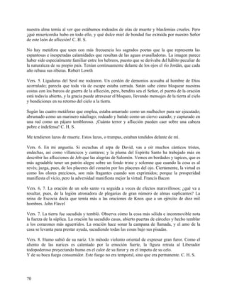 nuestra alma temía al ver que estábamos rodeados de olas de muerte y blasfemias crueles. Pero
¡qué misericordia hubo en todo ello, y qué dulce miel de bondad fue extraída por nuestro Señor
de este león de aflicción! C. H. S.
No hay metáfora que usen con más frecuencia los sagrados poetas que la que representa las
espantosas e inesperadas calamidades que resultan de las aguas avasalladoras. La imagen parece
haber sido especialmente familiar entre los hebreos, puesto que se derivaba del hábito peculiar de
la naturaleza de su propio país. Tenían continuamente delante de los ojos el río Jordán, que cada
año rebasa sus riberas. Robert Lowth
Vers. 5. Ligaduras del Seol me rodearon. Un cordón de demonios acosaba al hombre de Dios
acorralado; parecía que toda vía de escape estaba cerrada. Satán sabe cómo bloquear nuestras
costas con los barcos de guerra de la aflicción, pero, bendito sea el Señor, el puerto de la oración
está todavía abierto, y la gracia puede atravesar el bloqueo, llevando mensajes de la tierra al cielo
y bendiciones en su retorno del cielo a la tierra.
Según las cuatro metáforas que emplea, estaba amarrado como un malhechor para ser ejecutado;
abrumado como un marinero náufrago; rodeado y batido como un ciervo cazado; y capturado en
una red como un pájaro tembloroso. ¡Cuánto terror y aflicción pueden caer sobre una cabeza
pobre e indefensa! C. H. S.
Me tendieron lazos de muerte. Estos lazos, o trampas, estaban tendidos delante de mí.
Vers. 6. En mi angustia. Si escuchas el arpa de David, vas a oír muchos cánticos tristes,
endechas, así como villancicos y cantares; y la pluma del Espíritu Santo ha trabajado más en
describir las aflicciones de Job que las alegrías de Salomón. Vemos en bordados y tapices, que es
más agradable tener un patrón alegre sobre un fondo triste y solemne que cuando la cosa es al
revés; juzga, pues, de los placeres del corazón por los placeres del ojo. Ciertamente, la virtud es
como los olores preciosos, son más fragantes cuando son exprimidos; porque la prosperidad
manifiesta el vicio, pero la adversidad manifiesta mejor la virtud. Francis Bacon
Vers. 6, 7. La oración de un solo santo va seguida a veces de efectos maravillosos; ¿qué va a
resultar, pues, de la legión atronadora de plegarias de gran número de almas suplicantes? La
reina de Escocia decía que temía más a las oraciones de Knox que a un ejército de diez mil
hombres. John Flavel
Vers. 7. La tierra fue sacudida y tembló. Observa cómo la cosa más sólida e inconmovible nota
la fuerza de la súplica. La oración ha sacudido casas, abierto puertas de cárceles y hecho temblar
a los corazones más aguerridos. La oración hace sonar la campana de llamada, y el amo de la
casa se levanta para prestar ayuda, sacudiendo todas las cosas bajo sus pisadas.
Vers. 8. Humo subió de su nariz. Un método violento oriental de expresar gran furor. Como el
aliento de las narices es calentado por la emoción fuerte, la figura retrata al Liberador
todopoderoso proyectando humo en el calor de su furor y en el ímpetu de su celo.
Y de su boca fuego consumidor. Este fuego no era temporal, sino que era permanente. C. H. S.
70
 
