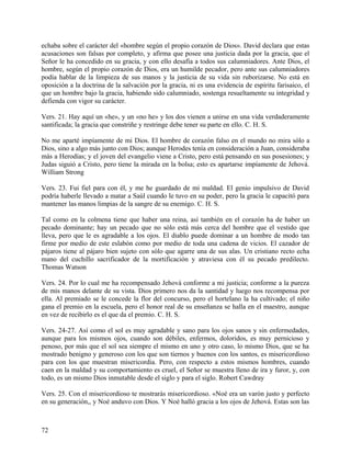 echaba sobre el carácter del «hombre según el propio corazón de Dios». David declara que estas
acusaciones son falsas por completo, y afirma que posee una justicia dada por la gracia, que el
Señor le ha concedido en su gracia, y con ello desafía a todos sus calumniadores. Ante Dios, el
hombre, según el propio corazón de Dios, era un humilde pecador, pero ante sus calumniadores
podía hablar de la limpieza de sus manos y la justicia de su vida sin ruborizarse. No está en
oposición a la doctrina de la salvación por la gracia, ni es una evidencia de espíritu farisaico, el
que un hombre bajo la gracia, habiendo sido calumniado, sostenga resueltamente su integridad y
defienda con vigor su carácter.
Vers. 21. Hay aquí un «he», y un «no he» y los dos vienen a unirse en una vida verdaderamente
santificada; la gracia que constriñe y restringe debe tener su parte en ello. C. H. S.
No me aparté impíamente de mi Dios. El hombre de corazón falso en el mundo no mira sólo a
Dios, sino a algo más junto con Dios; aunque Herodes tenía en consideración a Juan, consideraba
más a Herodías; y el joven del evangelio viene a Cristo, pero está pensando en sus posesiones; y
Judas siguió a Cristo, pero tiene la mirada en la bolsa; esto es apartarse impíamente de Jehová.
William Strong
Vers. 23. Fui fiel para con él, y me he guardado de mi maldad. El genio impulsivo de David
podría haberle llevado a matar a Saúl cuando le tuvo en su poder, pero la gracia le capacitó para
mantener las manos limpias de la sangre de su enemigo. C. H. S.
Tal como en la colmena tiene que haber una reina, así también en el corazón ha de haber un
pecado dominante; hay un pecado que no sólo está más cerca del hombre que el vestido que
lleva, pero que le es agradable a los ojos. El diablo puede dominar a un hombre de modo tan
firme por medio de este eslabón como por medio de toda una cadena de vicios. El cazador de
pájaros tiene al pájaro bien sujeto con sólo que agarre una de sus alas. Un cristiano recto echa
mano del cuchillo sacrificador de la mortificación y atraviesa con él su pecado predilecto.
Thomas Watson
Vers. 24. Por lo cual me ha recompensado Jehová conforme a mi justicia; conforme a la pureza
de mis manos delante de su vista. Dios primero nos da la santidad y luego nos recompensa por
ella. Al premiado se le concede la flor del concurso, pero el hortelano la ha cultivado; el niño
gana el premio en la escuela, pero el honor real de su enseñanza se halla en el maestro, aunque
en vez de recibirlo es el que da el premio. C. H. S.
Vers. 24-27. Así como el sol es muy agradable y sano para los ojos sanos y sin enfermedades,
aunque para los mismos ojos, cuando son débiles, enfermos, doloridos, es muy pernicioso y
penoso, por más que el sol sea siempre el mismo en uno y otro caso, lo mismo Dios, que se ha
mostrado benigno y generoso con los que son tiernos y buenos con los santos, es misericordioso
para con los que muestran misericordia. Pero, con respecto a estos mismos hombres, cuando
caen en la maldad y su comportamiento es cruel, el Señor se muestra lleno de ira y furor, y, con
todo, es un mismo Dios inmutable desde el siglo y para el siglo. Robert Cawdray
Vers. 25. Con el misericordioso te mostrarás misericordioso. «Noé era un varón justo y perfecto
en su generación,, y Noé anduvo con Dios. Y Noé halló gracia a los ojos de Jehová. Estas son las
72
 