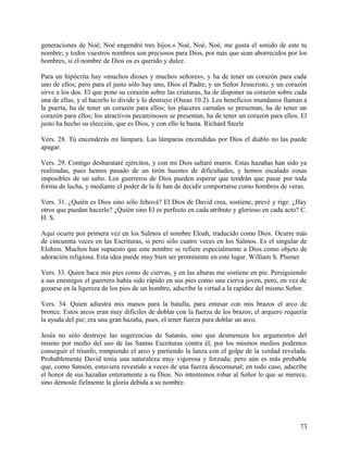 generaciones de Noé; Noé engendró tres hijos.» Noé, Noé, Noé, me gusta el sonido de este tu
nombre; y todos vuestros nombres son preciosos para Dios, por más que sean aborrecidos por los
hombres, si el nombre de Dios os es querido y dulce.
Para un hipócrita hay «muchos dioses y muchos señores», y ha de tener un corazón para cada
uno de ellos; pero para el justo sólo hay uno, Dios el Padre, y un Señor Jesucristo, y un corazón
sirve a los dos. El que pone su corazón sobre las criaturas, ha de disponer su corazón sobre cada
una de ellas, y al hacerlo lo divide y lo destruye (Oseas 10:2). Los beneficios mundanos llaman a
la puerta, ha de tener un corazón para ellos; los placeres carnales se presentan, ha de tener un
corazón para ellos; los atractivos pecaminosos se presentan, ha de tener un corazón para ellos. El
justo ha hecho su elección, que es Dios, y con ello le basta. Richard Steele
Vers. 28. Tú encenderás mi lámpara. Las lámparas encendidas por Dios el diablo no las puede
apagar.
Vers. 29. Contigo desbarataré ejércitos, y con mi Dios saltaré muros. Estas hazañas han sido ya
realizadas, pues hemos pasado de un tirón huestes de dificultades, y hemos escalado cosas
imposibles de un salto. Los guerreros de Dios pueden esperar que tendrán que pasar por toda
forma de lucha, y mediante el poder de la fe han de decidir comportarse como hombres de veras.
Vers. 31. ¿Quién es Dios sino sólo Jehová? El Dios de David crea, sostiene, prevé y rige. ¿Hay
otros que puedan hacerlo? ¿Quién sino El es perfecto en cada atributo y glorioso en cada acto? C.
H. S.
Aquí ocurre por primera vez en los Salmos el nombre Eloah, traducido como Dios. Ocurre más
de cincuenta veces en las Escrituras, si pero sólo cuatro veces en los Salmos. Es el singular de
Elohim. Muchos han supuesto que este nombre se refiere especialmente a Dios como objeto de
adoración religiosa. Esta idea puede muy bien ser prominente en este lugar. William S. Plumer
Vers. 33. Quien hace mis pies como de ciervas, y en las alturas me sostiene en pie. Persiguiendo
a sus enemigos el guerrero había sido rápido en sus pies como una cierva joven, pero, en vez de
gozarse en la ligereza de los pies de un hombre, adscribe la virtud a la rapidez del mismo Señor.
Vers. 34. Quien adiestra mis manos para la batalla, para entesar con mis brazos el arco de
bronce. Estos arcos eran muy difíciles de doblar con la fuerza de los brazos; el arquero requería
la ayuda del pie; era una gran hazaña, pues, el tener fuerza para doblar un arco.
Jesús no sólo destruye las sugerencias de Satanás, sino que desmenuza los argumentos del
mismo por medio del uso de las Santas Escrituras contra él; por los mismos medios podemos
conseguir el triunfo, rompiendo el arco y partiendo la lanza con el golpe de la verdad revelada.
Probablemente David tenía una naturaleza muy vigorosa y forzuda; pero aún es más probable
que, como Sansón, estuviera revestido a veces de una fuerza descomunal; en todo caso, adscribe
el honor de sus hazañas enteramente a su Dios. No intentemos robar al Señor lo que se merece,
sino démosle fielmente la gloria debida a su nombre.
73
 