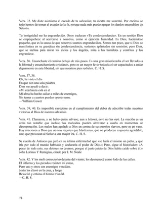Vers. 35. Me diste asimismo el escudo de tu salvación; tu diestra me sustentó. Por encima de
todo hemos de tomar el escudo de la fe, porque nada más puede apagar los dardos encendidos de
Satanás.
Tu benignidad me ha engrandecido. Otros traducen «Tu condescendencia». En un sentido Dios
se empequeñece al acercarse a nosotros, como si ejerciera humildad. Es Dios, haciéndose
pequeño, que es la causa de que nosotros seamos engrandecidos. Somos tan poco, que si Dios se
manifestara en su grandeza sin condescendencia, seríamos aplastados sin remisión; pero Dios,
que se inclina para mirar los cielos y los ángeles, mira a los humildes y contritos y los
engrandece.
Vers. 36. Ensanchaste el camino debajo de mis pasos. Es una gran misericordia el ser llevados a
la libertad y ensanchamiento cristianos, pero es un mayor favor todavía el ser capacitados a andar
dignamente en esta libertad, sin que nuestros pies resbalen. C. H. S.
Vers. 37, 38.
Oh, he visto el día
En que con una sola palabra
Dios me ayudó a decir:
«Mi confianza está en el
Mi alma ha hecho callar a miles de enemigos,
Sin temer a cuantos puedan oponérseme.
—William Cower
Vers. 39, 40. Es imposible excederse en el cumplimiento del deber de adscribir todas nuestras
victorias al Dios de nuestra salvación.
Vers. 41. Clamaron, y no hubo quien salvase; aun a Jehová, pero no los oyó. La oración es un
arma tan notable que incluso los malvados pueden atreverse a usarla en momentos de
desesperación. Los malos han apelado a Dios en contra de sus propios siervos, pero es en vano.
Hay oraciones a Dios que no son mejores que blasfemias, que no producen respuesta agradable,
sino que provocan al Señor a una mayor ira. C. H. S.
Se cuenta de Antioco que juró en su última enfermedad que «se haría él mismo un judío, y que
iría por todo el mundo habitado y declararía el poder de Dios.» Pero, sigue el historiador: «A
pesar de todo esto, sus dolores no cesaron, porque el justo juicio de Dios había caído sobre él.»
John Lorinus Y Remigius, citado por J. M. Neale
Vers. 42. Y los molí como polvo delante del viento; los desmenucé como lodo de las calles.
El infierno y los pecados resisten mi curso,
Pero uno y otros son enemigos vencidos.
Jesús los clavó en la cruz, y luego
Resucitó y entona el himno triunfal.
—C. H. S.
74
 