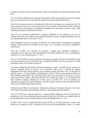 El echar a uno, pues, como si fuera lodo de la calle, es una imagen muy fuerte de desprecio. John
Kitto
Vers. 43. Me has librado de las contiendas del pueblo; me has hecho cabeza de naciones; pueblo
que yo no conocía me sirve. Sin duda hay mucho más de Jesús que de David aquí.
Vers. 44. En cuanto me oyen, me obedecen; los hijos de los extranjeros se sometieron a mí. «El
amor a primera vista» no es raro cuando Jesús es el que corteja. Jesús puede escribir el mensaje
de César sin que sea jactancia; su evangelio, en algunos casos, tan pronto es oído es creído. ¡Qué
estímulo para esparcir la doctrina de la cruz!
Vers. 45. Los extranjeros palidecieron y salieron temblando de sus encierros. Los que son
extraños para Jesús son extraños a toda felicidad duradera; los que se apartan temblando son los
que rehúsan beber del río de la vida. C. H. S.
Ellos temerán por causa de sus lugares de encierro. Un erudito judío lo interpreta de la siguiente
manera: «Ellos temerán las prisiones en las cuales yo los encerraré y los tendré confinados.»
John Brown
Vers. 46. El Señor vive. Nosotros no servimos a ningún Dios inanimado, imaginario o
moribundo, sino al único que tiene inmortalidad. Como leales Súbditos de este rey exclamamos:
«Jehová vive. Vive el Rey de reyes». C. H. S.
¿No ves a los herederos jóvenes de grandes haciendas que gastan el dinero en abundancia, pues
no tienen ninguna escasez? ¿Por qué tú, pues, siendo hijo del Dios del cielo, tienes que ir vestido
de harapos como si no valieras un ochavo?
Una mujer verdaderamente piadosa, habiendo enterrado a su hijo, y sentada sola en medio de la
tristeza, consiguió aliviar su corazón con la expresión «Dios vive»; y después de haberse
despedido de otro hijo, todavía insistió: «Los consuelos mueren, pero Dios vive». Al fin murió su
querido esposo, y se sentó abatida y abrumada por el dolor. Tenía un niño pequeño todavía, el
cual, habiendo observado lo que ella había dicho antes, para consolarla se le acercó y le dijo:
«¿Ha muerto Dios, madre? ¿Ha muerto Dios?» Esto le llegó al corazón, y con la bendición de
Dios recobró la antigua confianza en su Dios, que es un Dios vivo. Así, oh cristianos, es
necesario que salgáis de vuestro desánimo y animéis vuestros espíritus como hizo David. Oliver
Heywood en Misericordias firmes a David
Enaltecido sea el Dios de mi salvación. Deberíamos proclamar la historia del pacto y de la cruz,
de la elección del Padre, de la redención del Hijo y de la regeneración del Espíritu.
Vers. 47. El Dios que venga mis agravios, y somete pueblos debajo de mí El que perezcan los
pecadores es en sí una consideración penosa, pero el que la ley del Señor sea vengada sobre los
que la quebrantan es para la mente piadosa un tema de agradecimiento. C. H. S.
Es Dios. «Sire, esto no es nada más que la mano de Dios; y a Él sólo pertenece la gloria, que
nadie ha de compartir con Él. El general te ha servido con toda fidelidad y honor; y el mejor
75
 