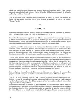 elogio que puedo hacer de él es que me atrevo a decir que lo atribuye todo a Dios, y antes
perecería que atribuírselo a él mismo.» Escrito al Speaker del Parlamento, después de la batalla
de Naseby, por Oliver Cromwell
Ver. 49. Por tanto yo te confesaré entre Zas naciones, oh Jehová, y cantaré a tu nombre. Al
luchar con los demás, David los venció; pero al cantar y deleitarse, se venció a sí mismo.
Thomas Playfbre
***
SALMO 19
El hombre sabio lee el libro del mundo y el libro de la Palabra como dos volúmenes de la misma
obra y piensa respecto a ellos: «Mi Padre escribió los dos.» C. H. S.
Este Salmo forma un contraste perfecto con el Salmo 8, evidentemente compuesto por la noche,
y debería leerse en relación con él, ya que es probable que fuera escrito aproximadamente al
mismo tiempo, y los dos son cánticos de alabanza derivados de los fenómenos naturales, y por
tanto apropiados de modo peculiar a la vida rural o pastoral. John Mason Good
Así como Aristóteles tenía dos clases de escritos, unos llamados exotéricos, para los oyentes
comunes, y otros acromáticos, para sus estudiantes privados y conocidos, del mismo modo Dios
tiene dos clases de libros, según se da a entender en este Salmo; a saber, el libro de sus criaturas,
como un libro corriente para todos los hombres del mundo (versículos 1-6), y el libro de sus
Escrituras, como un libro de estatutos para su auditorio doméstico: la iglesia (versículos 7, 8).
Así, los cielos declaran, esto es, hacen que los hombres declaren la gloria de Dios a causa de su
estructura, movimientos e influencias admirables. La predicación de los cielos es maravillosa en
tres aspectos: 1) como predicación realizada toda la noche y todo el día, sin interrupción (vers.
2); 2) como predicación en todos los lenguajes (vers. 3); 3) como predicación en todas partes del
mundo, y en cada parroquia de cada parte, y en cada lugar de cada parroquia (vers. 4). Son
pastores diligentes, que predican sin cesar; son pastores entendidos, que predican en todas las
lenguas; y pastores ecuménicos, O católicos, que predican en todas las ciudades.
Éste es el primer libro de lectura de Dios, como si dijéramos, para toda clase de personas. Los
paganos leen este libro, pero los cristianos están familiarizados con su Biblia. John Boys
Vers. 1. Los cielos cuentan la gloria de Dios. El libro de la naturaleza tienes tres hojas: el cielo,
la tierra y el mar, de los cuales el cielo es el primero y el más glorioso, y con su ayuda podemos
ver las bellezas de los otros dos. El que empieza a leer la creación estudiando las estrellas
empieza el libro en el lugar debido.
Los cielos son plural por su variedad, ya que comprenden los cielos acuíferos, con sus nubes en
formas incontables; los cielos aéreos, con sus calmas y tempestades; los cielos solares, con todas
las glorias del día, y los cielos estrellados, con todas las maravillas de la noche; lo que el cielo de
los cielos debe ser no ha entrado en el corazón del hombre, pero allí todas las cosas cuentan la
76
 