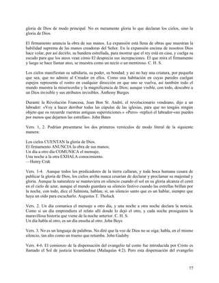 gloria de Dios de modo principal. No es meramente gloria lo que declaran los cielos, sino la
gloria de Dios.
El firmamento anuncia la obra de sus manos. La expansión está llena de obras que muestran la
habilidad suprema de las manos creadoras del Señor. En la expansión encima de nosotros Dios
hace volar, por así decirlo, su bandera estrellada, para mostrar que el rey está en casa, y cuelga su
escudo para que los ateos vean cómo El desprecia sus increpaciones. El que mira el firmamento
y luego se hace llamar ateo, se muestra como un necio o un mentiroso. C. H. S.
Los cielos manifiestan su sabiduría, su poder, su bondad; y así no hay una criatura, por pequeña
que sea, que no admire al Creador en ellos. Como una habitación en cuyas paredes cuelgan
espejos representa el rostro en cualquier dirección en que uno se vuelva, así también todo el
mundo muestra la misericordia y la magnificencia de Dios; aunque visible, con todo, descubre a
un Dios invisible y sus atributos invisibles. Anthony Burges
Durante la Revolución Francesa, Jean Bon St. André, el revolucionario vendeano, dijo a un
labrador: «Voy a hacer derribar todas las cúpulas de las iglesias, para que no tengáis ningún
objeto que os recuerde vuestras antiguas supersticiones.» «Pero» -replicó el labrador-«no puedes
por menos que dejarnos las estrellas». John Bates
Vers. 1, 2. Podrían presentarse los dos primeros versículos de modo literal de la siguiente
manera:
Los cielos CUENTAN la gloria de Dios.
El firmamento ANUNCIA la obra de sus manos;
Un día a otro día COMUNICA el mensaje,
Una noche a la otra EXHALA conocimiento.
—Henry Crak
Vers. 1-4. Aunque todos los predicadores de la tierra callaran, y toda boca humana cesara de
publicar la gloria de Dios, los cielos arriba nunca cesarían de declarar y proclamar su majestad y
gloria. Aunque la naturaleza se mantuviera en silencio cuando el sol en su gloria alcanza el cenit
en el cielo de azur, aunque el mundo guardara su silencio festivo cuando las estrellas brillan por
la noche, con todo, dice el Salmista, hablan; sí, un silencio santo que es un hablar, siempre que
haya un oído para escucharlo. Augustus T. Tholuck
Vers. 2. Un día comunica el mensaje a otro día, y una noche a otra noche declara la noticia.
Como si un día emprendiera el relato allí donde lo dejó el otro, y cada noche prosiguiera la
maravillosa historia que viene de la noche anterior. C. H. S.
Un día habla al otro, es un día enseña al otro. John Boys
Vers. 3. No es un lenguaje de palabras. No diré que la voz de Dios no se oiga; habla, en el mismo
silencio, tan alto como un trueno que retumba. John Gadsby
Vers. 4-6. El comienzo de la dispensación del evangelio tal como fue introducida por Cristo es
llamado el Sol de justicia levantándose (Malaquías 4:2). Pero esta dispensación del evangelio
77
 