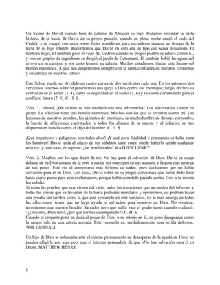 Un Salmo de David cuando huía de delante de Absalón su hijo. Podemos recordar la triste
historia de la huida de David de su propio palacio, cuando en plena noche cruzó el vado del
Cedrón y se escapó con unos pocos fieles servidores, para esconderse durante un tiempo de la
furia de su hijo rebelde. Recordemos que David en esto era un tipo del Señor Jesucristo. El
también huyó; El también pasó el vado del Cedrón cuando su propio pueblo se rebeló contra El,
y con un grupito de seguidores se dirigió al jardín de Getsemaní. El también bebió las aguas del
arroyo en su camino, y por tanto levantó su cabeza. Muchos estudiosos, titulan este Salmo «el
Himno matutino». ¡Ojalá nos despertemos siempre con la santa confianza en nuestros corazones
y un cántico en nuestros labios!
Este Salmo puede ser dividido en cuatro partes de dos versículos cada una. En los primeros dos
versículos tenemos a David presentando una queja a Dios contra sus enemigos; luego, declara su
confianza en el Señor (3, 4), canta su seguridad en el sueño (5, 6) y se siente corroborado para el
conflicto futuro (7, 8). C. H. S.
Vers. 1. Jehová, ¡Oh cuánto se han multiplicado mis adversarios! Los adversarios vienen en
grupo. La aflicción tiene una familia numerosa. Muchos son los que se levantan contra mí. Las
legiones de nuestros pecados, los ejércitos de enemigos, la muchedumbre de dolores corporales,
la hueste de aflicciones espirituales, y todos los aliados de la muerte y el infierno, se han
dispuesto en batalla contra el Hijo del hombre. C. H. S.
¡Qué engañosos y peligrosos son todos ellos! ¡Y qué poca fidelidad y constancia se halla entre
los hombres! David tenía el afecto de sus súbditos tanto como puede haberlo tenido cualquier
otro rey, y, con todo, de repente, ¡los perdió todos! MATHEW HENRY
Vers. 2. Muchos son los que dicen de mí: No hay para él salvación de Dios. David se queja
delante de su Dios amante de la peor arma de sus enemigos en sus ataques, y la gota más amarga
de sus penas. Este era el comentario más hiriente de todos, pues declaraban que no había
salvación para él en Dios. Con todo, David sabía en su propia conciencia que había dado base
hasta cierto punto para esta exclamación, porque había cometido pecado contra Dios a la misma
luz del día.
Si todas las pruebas que nos vienen del cielo, todas las tentaciones que ascienden del infierno, y
todas las cruces que se levantan de la tierra pudieran mezclarse y oprimirnos, no podrían hacer
una prueba tan terrible como la que está contenida en este versículo. Es la más amarga de todas
las aflicciones: temer que no haya ayuda ni salvación para nosotros en Dios. No obstante,
recordemos que nuestro bendito Salvador tuvo que sufrir esto el grado sumo cuando exclamó:
«¡Dios mío, Dios mío!, ¿por qué me has desamparado?» C. H. S.
Cuando el creyente pone en duda el poder de Dios, o su interés en él, su gozo desaparece como
la sangre sale de una arteria cortada. Este versículo es, verdaderamente, una herida dolorosa.
WM. GURNALL
Un hijo de Dios se sobresalta ante el mismo pensamiento de desesperar de la ayuda de Dios; no
puedes afligirle con algo peor que el intentar persuadirle de que «No hay salvación para él en
Dios». MATTHEW HENRY
8
 