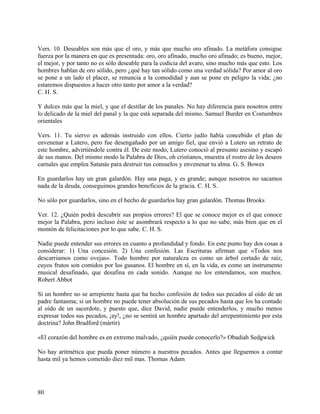Vers. 10. Deseables son más que el oro, y más que mucho oro afinado. La metáfora consigue
fuerza por la manera en que es presentada: oro, oro afinado, mucho oro afinado; es bueno, mejor,
el mejor, y por tanto no es sólo deseable para la codicia del avaro, sino mucho más que esto. Los
hombres hablan de oro sólido, pero ¿qué hay tan sólido como una verdad sólida? Por amor al oro
se pone a un lado el placer, se renuncia a la comodidad y aun se pone en peligro la vida; ¿no
estaremos dispuestos a hacer otro tanto por amor a la verdad?
C. H. S.
Y dulces más que la miel, y que el destilar de los panales. No hay diferencia para nosotros entre
lo delicado de la miel del panal y la que está separada del mismo. Samuel Burder en Costumbres
orientales
Vers. 11. Tu siervo es además instruido con ellos. Cierto judío había concebido el plan de
envenenar a Lutero, pero fue desengañado por un amigo fiel, que envió a Lutero un retrato de
este hombre, advirtiéndole contra él. De este modo, Lutero conoció al presunto asesino y escapó
de sus manos. Del mismo modo la Palabra de Dios, oh cristianos, muestra el rostro de los deseos
carnales que emplea Satanás para destruir tus consuelos y envenenar tu alma. G. S. Bowes
En guardarlos hay un gran galardón. Hay una paga, y es grande; aunque nosotros no sacamos
nada de la deuda, conseguimos grandes beneficios de la gracia. C. H. S.
No sólo por guardarlos, sino en el hecho de guardarlos hay gran galardón. Thomas Brooks
Ver. 12. ¿Quién podrá descubrir sus propios errores? El que se conoce mejor es el que conoce
mejor la Palabra, pero incluso éste se asombrará respecto a lo que no sabe, más bien que en el
montón de felicitaciones por lo que sabe. C. H. S.
Nadie puede entender sus errores en cuanto a profundidad y fondo. En este punto hay dos cosas a
considerar: 1) Una concesión. 2) Una confesión. Las Escrituras afirman que «Todos nos
descarriamos como ovejas». Todo hombre por naturaleza es como un árbol cortado de raíz,
cuyos frutos son comidos por los gusanos. El hombre en sí, en la vida, es como un instrumento
musical desafinado, que desafina en cada sonido. Aunque no los entendamos, son muchos.
Robert Abbot
Si un hombre no se arrepiente hasta que ha hecho confesión de todos sus pecados al oído de un
padre fantasma; si un hombre no puede tener absolución de sus pecados hasta que los ha contado
al oído de un sacerdote, y puesto que, dice David, nadie puede entenderlos, y mucho menos
expresar todos sus pecados, ¡ay!, ¿no se sentirá un hombre apartado del arrepentimiento por esta
doctrina? John Bradford (mártir)
«El corazón del hombre es en extremo malvado, ¿quién puede conocerlo?» Obadiah Sedgwick
No hay aritmética que pueda poner número a nuestros pecados. Antes que lleguemos a contar
hasta mil ya hemos cometido diez mil mas. Thomas Adam
80
 