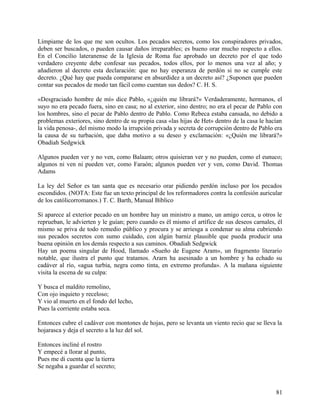Límpiame de los que me son ocultos. Los pecados secretos, como los conspiradores privados,
deben ser buscados, o pueden causar daños irreparables; es bueno orar mucho respecto a ellos.
En el Concilio lateranense de la Iglesia de Roma fue aprobado un decreto por el que todo
verdadero creyente debe confesar sus pecados, todos ellos, por lo menos una vez al año; y
añadieron al decreto esta declaración: que no hay esperanza de perdón si no se cumple este
decreto. ¿Qué hay que pueda compararse en absurdidez a un decreto así? ¿Suponen que pueden
contar sus pecados de modo tan fácil como cuentan sus dedos? C. H. S.
«Desgraciado hombre de mí» dice Pablo, «¿quién me librará?» Verdaderamente, hermanos, el
suyo no era pecado fuera, sino en casa; no al exterior, sino dentro; no era el pecar de Pablo con
los hombres, sino el pecar de Pablo dentro de Pablo. Como Rebeca estaba cansada, no debido a
problemas exteriores, sino dentro de su propia casa «las hijas de Het» dentro de la casa le hacían
la vida penosa-, del mismo modo la irrupción privada y secreta de corrupción dentro de Pablo era
la causa de su turbación, que daba motivo a su deseo y exclamación: «¿Quién me librará?»
Obadiah Sedgwick
Algunos pueden ver y no ven, como Balaam; otros quisieran ver y no pueden, como el eunuco;
algunos ni ven ni pueden ver, como Faraón; algunos pueden ver y ven, como David. Thomas
Adams
La ley del Señor es tan santa que es necesario orar pidiendo perdón incluso por los pecados
escondidos. (NOTA: Este fue un texto principal de los reformadores contra la confesión auricular
de los católicorromanos.) T. C. Barth, Manual Bíblico
Si aparece al exterior pecado en un hombre hay un ministro a mano, un amigo cerca, u otros le
reprueban, le advierten y le guían; pero cuando es él mismo el artífice de sus deseos carnales, él
mismo se priva de todo remedio público y procura y se arriesga a condenar su alma cubriendo
sus pecados secretos con sumo cuidado, con algún barniz plausible que pueda producir una
buena opinión en los demás respecto a sus caminos. Obadiah Sedgwick
Hay un poema singular de Hood, llamado «Sueño de Eugene Aram», un fragmento literario
notable, que ilustra el punto que tratamos. Ararn ha asesinado a un hombre y ha echado su
cadáver al río, «agua turbia, negra como tinta, en extremo profunda». A la mañana siguiente
visita la escena de su culpa:
Y busca el maldito remolino,
Con ojo inquieto y receloso;
Y vio al muerto en el fondo del lecho,
Pues la corriente estaba seca.
Entonces cubre el cadáver con montones de hojas, pero se levanta un viento recio que se lleva la
hojarasca y deja el secreto a la luz del sol.
Entonces incliné el rostro
Y empecé a llorar al punto,
Pues me di cuenta que la tierra
Se negaba a guardar el secreto;
81
 