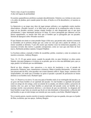 Tierra o mar, ni que lo escondiera
A diez mil leguas de profundidad.
En acentos quejumbrosos profetiza su propio descubrimiento. Entierra a su víctima en una cueva
y la cubre de piedras, pero cuando pasan los años, el hecho es al fin descubierto y el asesino es
ejecutado.
La hipocresía es un juego muy duro de jugar porque enfrenta a un engañador contra muchos
observadores. ¡Pecador secreto!, si te falta tener un anticipo de la condenación sobre la tierra;
sigue en tus pecados secretos; porque ningún hombre es más desgraciado que el que peca
secretamente y sigue intentando preservar su fama. El ciervo perseguido por sabuesos con las
fauces espumeantes, es mucho más feliz que el hombre que es perseguido por sus pecados.
Sermón de Spurgeon sobre «Pecados secretos»
El que Satanás nos tiente es como prender fuego a leña seca, que pronto arde; nuestros corazones
se encienden con la primera chispa que cae; como un vaso que está a punto de rebosar, a la
menor sacudida se derrama. Y por ello ocurre que muchas veces las tentaciones pequeñas y las
ocasiones triviales dan motivo a grandes corrupciones; como un vaso que está lleno de licor
nuevo, fácilmente produce espuma. Ezequiel Hopkins
La Escritura ordena a menudo el deber de escudriñar, probar, examinar y estar en contacto con
nuestros corazones. Anthony Burgess
Vers. 12, 13. El que quiere pecar, cuando ha pecado dirá, no para fortalecer su alma contra
Satanás, sino para halagarse a sí mismo en su pecado, que no es sino una debilidad; pero, que yo
sepa, puede ir al infierno por sus debilidades.
David no dice «limpia», sino «preserva» a tu siervo de insolencia, o sea, el pecado de
presunción. Podemos, pues, mantenernos a distancia. Obtén el perdón diariamente. A menos que
seas preservado de ellos, estos pecados van a tener dominio sobre ti. Sigue, luego, «entonces seré
irreprochable»; de modo que el hombre en quien el pecado o pecados de presunción no tienen
dominio es un hombre recto. Richard Capel
Vers. 13. Preserva a tu siervo. Es una cruz para el hombre malo el ser restringido del pecado y es
un gozo del buen hombre el ser apartado del pecado. Un mal hombre es apartado del pecado
como un amigo de otro amigo, como un amante de su amada, con afectos unidos y proyectos de
reunirse otra vez; pero un buen hombre es preservado del pecado como un hombre de su
enemigo mortal, cuya presencia aborrece y con deseos de que sea destruido. La desgracia del
buen hombre es que tiene un corazón que ha de ser más dominado; el descontento y aflicción del
mal hombre es que en todo tiempo sea retenido por una cuerda y una brida. Obadiah Sedgwick
No es nuestra gracia, nuestra oración ni nuestra vigilancia lo que nos guarda, sino que es el poder
de Dios, su diestra, que nos apoya. Anthony Burgess
82
 