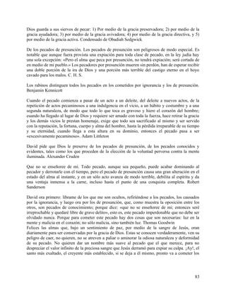 Dios guarda a sus siervos de pecar: 1) Por medio de la gracia preservadora; 2) por medio de la
gracia ayudadora; 3) por medio de la gracia avivadora; 4) por medio de la gracia directiva, y 5)
por medio de la gracia activa. Condensado de Obadiah Sedgwick
De los pecados de presunción. Los pecados de presunción son peligrosos de modo especial. Es
notable que aunque fuera provista una expiación para toda clase de pecado, en la ley judía hay
una sola excepción: «Pero el alma que peca por presunción, no tendrá expiación; será cortada de
en medio de mi pueblo.» Los pecadores por presunción mueren sin perdón, han de esperar recibir
una doble porción de la ira de Dios y una porción más terrible del castigo eterno en el hoyo
cavado para los malos. C. H. S.
Los rabinos distinguen todos los pecados en los cometidos por ignorancia y los de presunción.
Benjamin Kennicott
Cuando el pecado comienza a pasar de un acto a un deleite, del deleite a nuevos actos, de la
repetición de actos pecaminosos a una indulgencia en el vicio, a un hábito y costumbre y a una
segunda naturaleza, de modo que todo lo que toca es gravoso y hiere el corazón del hombre;
cuando ha llegado al lugar de Dios y requiere ser amado con toda la fuerza, hace retirar la gracia
y los demás vicios le prestan homenaje, exige que todo sea sacrificado al mismo y ser servido
con la reputación, la fortuna, cuerpo y alma del hombre, hasta la pérdida irreparable de su tiempo
y su eternidad, cuando llega a esta altura en su dominio, entonces el pecado pasa a ser
«excesivamente pecaminoso». Adam Littleton
David pide que Dios le preserve de los pecados de presunción, de los pecados conocidos y
evidentes, tales como los que proceden de la elección de la voluntad perversa contra la mente
iluminada. Alexander Cruden
Que no se enseñoree de mí. Todo pecado, aunque sea pequeño, puede acabar dominando al
pecador y derrotarle con el tiempo, pero el pecado de presunción causa una gran alteración en el
estado del alma al instante, y en un sólo acto avanza de modo terrible, debilita al espíritu y da
una ventaja inmensa a la carne, incluso hasta el punto de una conquista completa. Robert
Sanderson
David ora primero: líbrame de los que me son ocultos, refiriéndose a los pecados, los causados
por la ignorancia, y luego ora por los de presunción, que, como muestra la oposición entre los
otros, son pecados de conocimiento; porque dice: «que no se enseñoree de mi; entonces seré
irreprochable y quedaré libre de grave delito», esto es, este pecado imperdonable que no debe ser
olvidado nunca. Porque para cometer este pecado hay dos cosas que son necesarias: luz en la
mente y malicia en el corazón; no sólo malicia, sino también luz. Thomas Goodwin
Felices las almas que, bajo un sentimiento de paz, por medio de la sangre de Jesús, oran
diariamente para ser conservadas por la gracia de Dios. Estas se conocen verdaderamente, ven su
peligro de caer, no quieren, no se atreven a paliar o aminorar la odiosa naturaleza y deformidad
de su pecado. No quieren dar un nombre más suave al pecado que el que merece, para no
despreciar el valor infinito de la preciosa sangre que Jesús derramó para expiar su culpa. ¡Ay!, el
santo más exaltado, el creyente más establecido, si se deja a él mismo, pronto va a cometer los
83
 