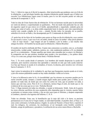 Vers. 1. Jehová te oiga en el día de la angustia. ¡Qué misericordia que podamos orar en el día de
la tribulación, y qué privilegio bendito que ninguna tribulación pueda impedir que el Señor nos
escuche! Las tribulaciones rugen como el trueno, pero la voz del creyente puede ser oída por
encima de la tempestad. C. H. S.
Todo los días de Cristo fueron días de tribulación. El fue un hermano nacido para la adversidad,
un varón de dolores y experimentado en quebrantos... Pero de modo más particular fue un «día
de angustia» aquel en que estuvo en el Jardín, apesadumbrado y angustiado, sudando gotas de
sangre que caían al suelo, y su alma estaba angustiada hasta la muerte; pero más especialmente
ocurrió esto cuando colgaba de la cruz..., cuando llevaba todos los pecados de su pueblo,
sobrellevó la ira de su Padre y fue desamparado por Él. Condensado de John Gill
¿Y quién hay de los hijos de los hombres para quien no llega un día de tribulación, cuyo camino
no sea oscuro a veces, o que vea el sol, sin nubes, desde la cuna a la tumba? «Hay pocas plantas»
—dice el viejo Jacom— «que tengan sol por la mañana y por la tarde»; y uno mucho más
antiguo ha dicho: «El hombre ha nacido para la tribulación.» Barton Bouchier
El nombre de Jacob te defienda del Dios. Cuanto más conocemos su nombre, esto es, su bondad,
misericordia, verdad, poder, sabiduría, justicia, etc., más osadamente pedimos a El, no dudando
que El va a contestamos... Porque aquellos que tienen más renombre por su amor a la libertad y
la compasión son los que primero acudirán para ayudar a los necesitados, y los pobres dirán:
«Voy a ir a esta casa, porque tiene buena fama.» Nicholas Bownd
Vers. 2. Te envíe ayuda desde el santuario. Los hombres del mundo desprecian la ayuda del
santuario, pero nuestros corazones han aprendido a valorarla en más que toda ayuda material.
Los hay que buscan su ayuda en la armadura, el tesoro, la alacena, pero nosotros nos volvemos
hacia el santuario. C. H. S.
Aquí vemos la naturaleza de la verdadera fe, que hace que busquemos nuestra ayuda en el cielo,
y por ello oremos pidiéndola cuando no hay nadie alrededor visible en la tierra.
Y ésta es la diferencia entre la fe y la incredulidad: que los mismos no creyentes pueden por la
razón concebir ayuda, siempre y cuando tengan algún medio para ayudar; pero si fallan, ya no
pueden ver nada más; de modo que son como los cortos de vista, que no pueden ver nada, a
menos que esté muy cerca. Pero la fe ve a distancia, incluso llega al cielo, de modo que es «la
evidencia de las cosas que no se ven». Nicholas Bownd
Vers. 3. Haga memoria de todas tus ofrendas, y acepte tu holocausto. Selah. Antes de la guerra
los reyes ofrecían sacrificios de cuya aceptación ellos dependían para la victoria; nuestro Señor
se presenta a si mismo como víctima, y fue un olor suave para el Altísimo, y después emprendió
el combate y derrotó a las legiones del infierno. C. H. S.
Todas tus ofrendas. Estas son: la humillación que le trajo del cielo a la tierra; su paciente
permanencia en el seno de la Virgen madre; su natividad humilde; el pesebre duro; el buey y el
asno como cortesanos; la huida penosa a Egipto; la casita de Nazaret; el hacer bien y soportar el
mal; los milagros, los sermones, las enseñanzas; el ser increpado como hombre comilón y
bebedor, amigo de publícanos y pecadores; la atribución de sus actos maravillosos a Beelzebú.
85
 