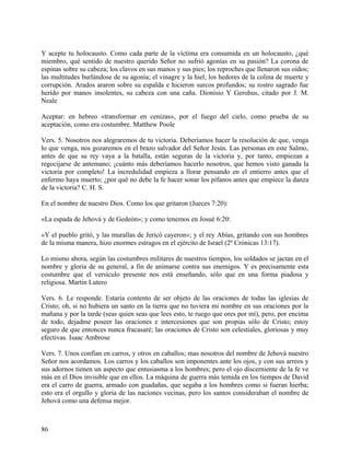 Y acepte tu holocausto. Como cada parte de la víctima era consumida en un holocausto, ¿qué
miembro, qué sentido de nuestro querido Señor no sufrió agonías en su pasión? La corona de
espinas sobre su cabeza; los clavos en sus manos y sus pies; los reproches que llenaron sus oídos;
las multitudes burlándose de su agonía; el vinagre y la hiel; los hedores de la colina de muerte y
corrupción. Arados araron sobre su espalda e hicieron surcos profundos; su rostro sagrado fue
herido por manos insolentes, su cabeza con una caña. Dionisio Y Gerohus, citado por J. M.
Neale
Aceptar: en hebreo «transformar en cenizas», por el fuego del cielo, como prueba de su
aceptación, como era costumbre. Matthew Poole
Vers. 5. Nosotros nos alegraremos de tu victoria. Deberíamos hacer la resolución de que, venga
lo que venga, nos gozaremos en el brazo salvador del Señor Jesús. Las personas en este Salmo,
antes de que su rey vaya a la batalla, están seguras de la victoria y, por tanto, empiezan a
regocijarse de antemano; ¡cuánto más deberíamos hacerlo nosotros, que hemos visto ganada la
victoria por completo! La incredulidad empieza a llorar pensando en el entierro antes que el
enfermo haya muerto; ¿por qué no debe la fe hacer sonar los pífanos antes que empiece la danza
de la victoria? C. H. S.
En el nombre de nuestro Dios. Como los que gritaron (Jueces 7:20):
«La espada de Jehová y de Gedeón»; y como tenemos en Josué 6:20:
«Y el pueblo gritó, y las murallas de Jericó cayeron»; y el rey Abías, gritando con sus hombres
de la misma manera, hizo enormes estragos en el ejército de Israel (2º Crónicas 13:17).
Lo mismo ahora, según las costumbres militares de nuestros tiempos, los soldados se jactan en el
nombre y gloria de su general, a fin de animarse contra sus enemigos. Y es precisamente esta
costumbre que el versículo presente nos está enseñando, sólo que en una forma piadosa y
religiosa. Martin Lutero
Vers. 6. Le responde. Estaría contento de ser objeto de las oraciones de todas las iglesias de
Cristo; oh, si no hubiera un santo en la tierra que no tuviera mi nombre en sus oraciones por la
mañana y por la tarde (seas quien seas que lees esto, te ruego que ores por mí), pero, por encima
de todo, dejadme poseer las oraciones e intercesiones que son propias sólo de Cristo; estoy
seguro de que entonces nunca fracasaré; las oraciones de Cristo son celestiales, gloriosas y muy
efectivas. Isaac Ambrose
Vers. 7. Unos confían en carros, y otros en caballos; mas nosotros del nombre de Jehová nuestro
Señor nos acordamos. Los carros y los caballos son imponentes ante los ojos, y con sus arreos y
sus adornos tienen un aspecto que entusiasma a los hombres; pero el ojo discerniente de la fe ve
más en el Dios invisible que en ellos. La máquina de guerra más temida en los tiempos de David
era el carro de guerra, armado con guadañas, que segaba a los hombres como si fueran hierba;
esto era el orgullo y gloria de las naciones vecinas, pero los santos consideraban el nombre de
Jehová como una defensa mejor.
86
 