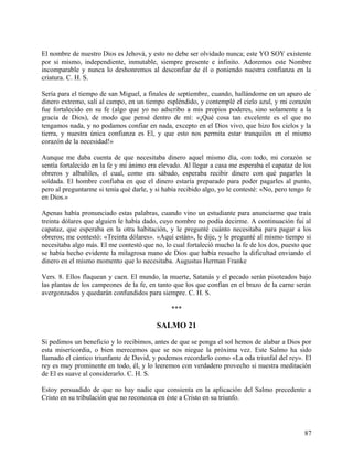 El nombre de nuestro Dios es Jehová, y esto no debe ser olvidado nunca; este YO SOY existente
por si mismo, independiente, inmutable, siempre presente e infinito. Adoremos este Nombre
incomparable y nunca lo deshonremos al desconfiar de él o poniendo nuestra confianza en la
criatura. C. H. S.
Sería para el tiempo de san Miguel, a finales de septiembre, cuando, hallándome en un apuro de
dinero extremo, salí al campo, en un tiempo espléndido, y contemplé el cielo azul, y mi corazón
fue fortalecido en su fe (algo que yo no adscribo a mis propios poderes, sino solamente a la
gracia de Dios), de modo que pensé dentro de mí: «¡Qué cosa tan excelente es el que no
tengamos nada, y no podamos confiar en nada, excepto en el Dios vivo, que hizo los cielos y la
tierra, y nuestra única confianza es El, y que esto nos permita estar tranquilos en el mismo
corazón de la necesidad!»
Aunque me daba cuenta de que necesitaba dinero aquel mismo día, con todo, mi corazón se
sentía fortalecido en la fe y mi ánimo era elevado. Al llegar a casa me esperaba el capataz de los
obreros y albañiles, el cual, como era sábado, esperaba recibir dinero con qué pagarles la
soldada. El hombre confiaba en que el dinero estaría preparado para poder pagarles al punto,
pero al preguntarme si tenía qué darle, y si había recibido algo, yo le contesté: «No, pero tengo fe
en Dios.»
Apenas había pronunciado estas palabras, cuando vino un estudiante para anunciarme que traía
treinta dólares que alguien le había dado, cuyo nombre no podía decirme. A continuación fui al
capataz, que esperaba en la otra habitación, y le pregunté cuánto necesitaba para pagar a los
obreros; me contestó: «Treinta dólares». «Aquí están», le dije, y le pregunté al mismo tiempo si
necesitaba algo más. El me contestó que no, lo cual fortaleció mucho la fe de los dos, puesto que
se había hecho evidente la milagrosa mano de Dios que había resuelto la dificultad enviando el
dinero en el mismo momento que lo necesitaba. Augustus Herman Franke
Vers. 8. Ellos flaquean y caen. El mundo, la muerte, Satanás y el pecado serán pisoteados bajo
las plantas de los campeones de la fe, en tanto que los que confían en el brazo de la carne serán
avergonzados y quedarán confundidos para siempre. C. H. S.
***
SALMO 21
Si pedimos un beneficio y lo recibimos, antes de que se ponga el sol hemos de alabar a Dios por
esta misericordia, o bien merecemos que se nos niegue la próxima vez. Este Salmo ha sido
llamado el cántico triunfante de David, y podemos recordarlo como «La oda triunfal del rey». El
rey es muy prominente en todo, él, y lo leeremos con verdadero provecho si nuestra meditación
de El es suave al considerarlo. C. H. S.
Estoy persuadido de que no hay nadie que consienta en la aplicación del Salmo precedente a
Cristo en su tribulación que no reconozca en éste a Cristo en su triunfo.
87
 