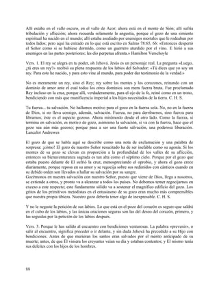 Allí estaba en el valle oscuro, en el valle de Acor; ahora está en el monte de Sión; allí sufría
tribulación y aflicción; ahora recuerda solamente la angustia, porque el gozo de una simiente
espiritual ha nacido en el mundo; allí estaba asediado por enemigos mortales que le rodeaban por
todos lados; pero aquí ha entrado en lo que está escrito en Salmo 78:65, 66: «Entonces despertó
el Señor como si se hubiese dormido, como un guerrero aturdido por el vino. E hirió a sus
enemigos en las partes posteriores; les dio perpetua afrenta.» Hamilton Verschoyle
Vers. 1. El rey se alegra en tu poder, oh Jehová. Jesús es un personaje real. La pregunta «Luego,
¿tú eres un rey?» recibió su plena respuesta de los labios del Salvador: «Tú dices que yo soy un
rey. Para esto he nacido, y para esto vine al mundo, para poder dar testimonio de la verdad.»
No es meramente un rey, sino el Rey; rey sobre las mentes y los corazones, reinando con un
dominio de amor ante el cual todos los otros dominios son mera fuerza bruta. Fue proclamado
Rey incluso en la cruz, porque allí, verdaderamente, para el ojo de la fe, reinó como en un trono,
bendiciendo con más que munificencia imperial a los hijos necesitados de la tierra. C. H. S.
Tu fuerza... tu salvación. No hallamos motivo para el gozo en la fuerza sola. No, no en la fuerza
de Dios, si no lleva consigo, además, salvación. Fuerza, no para derribarnos, sino fuerza para
librarnos; éste es el aspecto gozoso. Ahora mirémoslo desde el otro lado. Como la fuerza, si
termina en salvación, es motivo de gozo, asimismo la salvación, si va con la fuerza, hace que el
gozo sea aún más gozoso; porque pasa a ser una fuerte salvación, una poderosa liberación.
Lancelot Andrewes
El gozo de que se habla aquí se describe como una nota de exclamación y una palabra de
sorpresa: ¡cómo! El gozo de nuestro Señor resucitado ha de ser inefable como su agonía. Si los
montes de su gozo se elevan en proporción a la profundidad de los valles de su aflicción,
entonces su bienaventuranza sagrada es tan alta como el séptimo cielo. Porque por el gozo que
estaba puesto delante de El sufrió la cruz, menospreciando el oprobio, y ahora el gozo crece
diariamente, porque reposa en su amor y se regocija sobre sus redimidos con cánticos cuando en
su debido orden son llevados a hallar su salvación por su sangre.
Gocémonos en nuestra salvación con nuestro Señor, puesto que viene de Dios, llega a nosotros,
se extiende a otros, y pronto va a alcanzar a todos los países. No debemos temer regocijarnos en
exceso a este respecto; este fundamento sólido va a sostener el magnífico edificio del gozo. Los
gritos de los primitivos metodistas en el entusiasmo de su gozo eran mucho más comprensibles
que nuestra propia tibieza. Nuestro gozo debería tener algo de inexpresable. C. H. S.
Y no le negaste la petición de sus labios. Lo que está en el pozo del corazón es seguro que saldrá
en el cubo de los labios, y las únicas oraciones seguras son las del deseo del corazón, primero, y
las seguidas por la petición de los labios después.
Vers. 3. Porque le has salido al encuentro con bendiciones venturosas. La palabra «prevenir», o
salir al encuentro, significa preceder o ir delante, y sin duda Jehová ha precedido a su Hijo con
bendiciones. Antes de que murieran los santos eran salvados por el mérito anticipado de su
muerte; antes, de que Él viniera los creyentes veían su día y estaban contentos; y El mismo tenía
sus deleites con los hijos de los hombres.
88
 