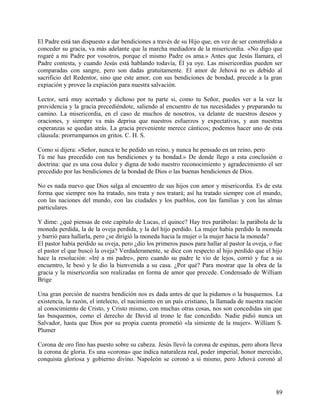 El Padre está tan dispuesto a dar bendiciones a través de su Hijo que, en vez de ser constreñido a
conceder su gracia, va más adelante que la marcha mediadora de la misericordia. «No digo que
rogaré a mi Padre por vosotros, porque el mismo Padre os ama.» Antes que Jesús llamara, el
Padre contesta, y cuando Jesús está hablando todavía, Él ya oye. Las misericordias pueden ser
comparadas con sangre, pero son dadas gratuitamente. El amor de Jehová no es debido al
sacrificio del Redentor, sino que este amor, con sus bendiciones de bondad, precede a la gran
expiación y provee la expiación para nuestra salvación.
Lector, será muy acertado y dichoso por tu parte si, como tu Señor, puedes ver a la vez la
providencia y la gracia precediéndote, saliendo al encuentro de tus necesidades y preparando tu
camino. La misericordia, en el caso de muchos de nosotros, va delante de nuestros deseos y
oraciones, y siempre va más deprisa que nuestros esfuerzos y expectativas, y aun nuestras
esperanzas se quedan atrás. La gracia preveniente merece cánticos; podemos hacer uno de esta
cláusula: prorrumpamos en gritos. C. H. S.
Como si dijera: «Señor, nunca te he pedido un reino, y nunca he pensado en un reino, pero
Tú me has precedido con tus bendiciones y tu bondad.» De donde llego a esta conclusión o
doctrina: que es una cosa dulce y digna de todo nuestro reconocimiento y agradecimiento el ser
precedido por las bendiciones de la bondad de Dios o las buenas bendiciones de Dios.
No es nada nuevo que Dios salga al encuentro de sus hijos con amor y misericordia. Es de esta
forma que siempre nos ha tratado, nos trata y nos tratará; así ha tratado siempre con el mundo,
con las naciones del mundo, con las ciudades y los pueblos, con las familias y con las almas
particulares.
Y dime: ¿qué piensas de este capítulo de Lucas, el quince? Hay tres parábolas: la parábola de la
moneda perdida, la de la oveja perdida, y la del hijo perdido. La mujer había perdido la moneda
y barrió para hallarla, pero ¿se dirigió la moneda hacia la mujer o la mujer hacia la moneda?
El pastor había perdido su oveja, pero ¿dio los primeros pasos para hallar al pastor la oveja, o fue
el pastor el que buscó la oveja? Verdaderamente, se dice con respecto al hijo perdido que el hijo
hace la resolución: «Iré a mi padre», pero cuando su padre le vio de lejos, corrió y fue a su
encuentro, le besó y le dio la bienvenida a su casa. ¿Por qué? Para mostrar que la obra de la
gracia y la misericordia son realizadas en forma de amor que precede. Condensado de William
Brige
Una gran porción de nuestra bendición nos es dada antes de que la pidamos o la busquemos. La
existencia, la razón, el intelecto, el nacimiento en un país cristiano, la llamada de nuestra nación
al conocimiento de Cristo, y Cristo mismo, con muchas otras cosas, nos son concedidas sin que
las busquemos, como el derecho de David al trono le fue concedido. Nadie pidió nunca un
Salvador, hasta que Dios por su propia cuenta prometió «la simiente de la mujer». William S.
Plumer
Corona de oro fino has puesto sobre su cabeza. Jesús llevó la corona de espinas, pero ahora lleva
la corona de gloria. Es una «corona» que indica naturaleza real, poder imperial, honor merecido,
conquista gloriosa y gobierno divino. Napoleón se coronó a si mismo, pero Jehová coronó al
89
 