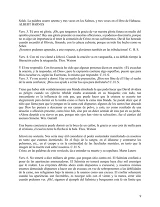 Selah. La palabra ocurre setenta y tres veces en los Salmos, y tres veces en el libro de Habacuc.
ALBERT BARNES
Vers. 3. Tú eres mi gloria. ¡Oh, que tengamos la gracia de ver nuestra gloria futura en medio del
oprobio presente! Hay una gloria presente en nuestras aflicciones, si podemos discerniría, porque
no es algo sin importancia el tener la comunión de Cristo en sus sufrimientos. David fue honrado
cuando ascendió al Olivete, llorando, con la cabeza cubierta; porque en todo fue hecho como su
Señor.
¡Nosotros podemos aprender, a este respecto, a gloriarnos también en las tribulaciones! C. H. S.
Vers. 4. Con mi voz clamé a Jehová. Cuando la oración va en vanguardia, a su debido tiempo la
liberación cubre la retaguardia. Thos. Watson
Y El me respondió. Con frecuencia he oído que algunas personas dicen en oración: «Tú escuchas
la oración, y la respondes, oh Dios»; pero la expresión contiene algo superfluo, puesto que para
Dios escuchar es, según las Escrituras, lo mismo que responder. C. H. S.
Vers. 5. Yo me acosté y dormí. Hay un sueño de presunción; ¡Dios nos libre de él! Hay el sueño
de la santa confianza; ¡Dios nos ayude a cerrar los ojos para disfrutarlo! C. H. S.
Tiene que haber sido verdaderamente una blanda almohada la que pudo hacer que David olvidara
su peligro cuando un ejército rebelde estaba avanzando en su búsqueda; con todo, tan
trascendente es la influencia de esta paz, que puede hacer que la criatura se acueste tan
alegremente para dormir en la tumba como si fuera la cama más blanda. Se puede decir que el
niño que llama para que le pongan en la cama está dispuesto; algunos de los santos han deseado
que Dios les pusiera a descansar en sus camas de polvo, y esto, no como resultado de una
desazón o aflicción presente, como hizo Job, sino por un dulce sentido de esta paz en su pecho.
«Ahora despide a tu siervo en paz, porque mis ojos han visto tu salvación», fue el cántico del
anciano Simeón. Wm. Gurnall
Una buena conciencia puede dormir en la boca de un cañón; la gracia es una cota de malla para
el cristiano, el cual no teme la flecha ni la bala. Thos. Watson
Jehová me sostenía. Nos sería muy útil considerar el poder sustentador manifestado en nosotros
en tanto que estamos durmiendo. En el flujo de la sangre, en el dilatarse y contraerse los
pulmones, etc., en el cuerpo y en la continuidad de las facultades mentales, en tanto que la
imagen de la muerte está sobre nosotros. C. H. S.
Cristo, en las palabras de este versículo, da a entender su muerte y su sepultura. Martn Lutero
Vers. 6. No temeré a diez millares de gente, que pongan sitio contra mí. El Salmista confiará a
pesar de las apariencias amenazadoras. El Salmista no temerá aunque haya diez mil enemigos
que le rodeen. Los creyentes débiles ahora están dispuestos a excusarse, y nosotros mismos
estamos demasiado dispuestos a hacer uso de excusas; en vez de sobreponernos a las debilidades
de la carne, nos refugiamos bajo la misma y la usamos como una excusa. El confiar solamente
cuando las apariencias son favorables, es navegar sólo con el viento y la marea, creer sólo
cuando podemos ver. ¡Oh!, sigamos el ejemplo del Salmista y busquemos esta fe sin límite que
9
 