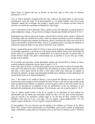 Señor Jesús; el imperio del uno se derritió en una hora, pero el Otro tiene un dominio
permanente. C. H. S.
Vers. 4. Vida te demandó. Ezequías pidió una vida, y Dios le, dio quince años, lo cual nosotros
consideramos como dos vidas. El da generosamente, y a su propia medida; como hizo el gran
Alejandro cuando dio al mendigo una ciudad; y cuando envió a su maestro un barco lleno de
incienso y le mandó que sacrificara en abundancia. John Trapp
Vers. 5. Gran gloria le da tu salvación. Señor, ¿quién es como Tú? Salomón, en toda su gloria no
podía compararse contigo, ¡Tú que fuiste un tiempo el despreciado Hombre de Nazaret! C. H. S.
Supongamos que todas las arenas de la playa, todas las flores, hierbas, hojas, ramitas y árboles de
los bosques, todas las estrellas de los cielos, todas las criaturas racionales, tuvieran la sabiduría y
lenguas de los ángeles para expresar la hermosura, gloria y excelencia de Cristo una vez ha ido al
cielo y está sentado a la diestra del Padre. Aun así se quedarían cortos, con toda esta alabanza, en
millones de leguas de llegar a la que merece Jesucristo. Isaac Ambrose
Honor y majestad has puesto sobre El. Si hay un peso eterno de gloria, sobremanera grande, para
sus humildes seguidores, ¿cuál ha de ser el de nuestro mismo Señor? Todo el peso del pecado fue
puesto sobre El; es apropiado que la medida plena de la gloria de llevarlo sea puesta sobre la
misma Persona amada. Una gloria conmensurada con su oprobio es la que tiene que recibir,
porque se la ha ganado.
No es posible que honremos a Jesús demasiado; aquello que nuestro Dios se deleita en hacer,
nosotros podemos ciertamente hacerlo hasta lo sumo. C. H. S.
Feliz el que deja un hueso o un brazo para ponerlo en la corona sobre la cabeza de nuestro Rey,
cuyo carro está cubierto de amor. Si hubiera diez mil millones de cielos creados sobre los cielos
más altos, y otros tantos encima de ellos, y otros tantos sobre éstos, hasta que los ángeles se
cansaran de contarlos, el lugar sería demasiado humilde para establecer el trono principesco de
nuestro Señor Jesús en él. Samuel Rutherford
Vers. 7. Por cuanto el rey confía en Jehová, y con la gracia del Altísimo, no ha de vacilar. La
misericordia eterna asegura el trono mediador de Jesús. El que es más alto en todo sentido ocupa
todas sus perfecciones infinitas en mantener el trono de gracia sobre el cual reina nuestro rey en
Sión. No fue desviado de su propósito ni por sus sufrimientos, ni por sus enemigos, ni será
desviado del cumplimiento de sus designios. El es el mismo, ayer, hoy y por los siglos. C. H. S.
Vers. 8. ¿Quién puede resistir el día de su venida? Si los hermanos de José estaban tan
aterrorizados que no sabían qué contestarle cuando les dijo: «Yo soy José vuestro hermano»,
¿qué les ocurrirá a los pecadores cuando oigan la voz del Hijo de Dios, cuando El venga
triunfante sobre ellos en su ira, y les diga: «Yo soy Aquel» a quien despreciasteis; «Yo soy
Aquel» a quien ofendisteis; «Yo soy Aquel» a quien crucificasteis?
Si estas palabras «Yo soy» hicieron caer de espaldas a los soldados en el huerto de los Olivos
(Juan 18:6), aunque fueron pronunciadas con naturalidad, ¿qué ocurrirá cuando su indignación
salga a borbotones y caiga sobre sus enemigos como un rayo que los reduzca a polvo? Entonces
90
 