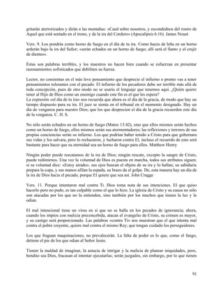 gritarán aterrorizados y dirán a las montañas: «Caed sobre nosotros, y escondednos del rostro de
Aquel que está sentado en el trono, y de la ira del Cordero» (Apocalipsis 6:16). James Nouet
Vers. 9. Los pondrás como horno de fuego en el día de tu ira. Como haces de leña en un horno
arderán bajo la ira del Señor; «serán echados en un horno de fuego; allí será el llanto y el crujir
de dientes».
Éstas son palabras terribles, y los maestros no hacen bien cuando se esfuerzan en presentar
razonamientos sofisticados que debiliten su fuerza.
Lector, no consientas en el más leve pensamiento que desprecie el infierno o pronto vas a tener
pensamientos tolerantes con el pecado. El infierno de los pecadores debe ser terrible más allá de
toda concepción, pues de otro modo no se usaría el lenguaje que tenemos aquí. ¿Quién quiere
tener al Hijo de Dios como un enemigo cuando este fin es el que les espera?
La expresión «el día de tu ira» nos recuerda que ahora es el día de la gracia, de modo que hay un
tiempo dispuesto para su ira. El juez se sienta en el tribunal en el momento designado. Hay un
día de venganza para nuestro Dios; que los que desprecien el día de la gracia recuerden este día
de la venganza. C. H. S.
No sólo serán echados en un horno de fuego (Mateo 13:42), sino que ellos mismos serán hechos
como un horno de fuego, ellos mismos serán sus atormentadores; las reflexiones y terrores de sus
propias conciencias serán su infierno. Los que podrían haber tenido a Cristo para que gobernara
sus vidas y los salvara, pero lo rechazaron, y lucharon contra El, incluso el recuerdo de esto será
bastante para hacer que su eternidad sea un horno de fuego para ellos. Matthew Henry
Ningún poder puede rescatamos de la ira de Dios; ningún rescate, excepto la sangre de Cristo,
puede redimirnos. Una vez la voluntad de Dios es puesta en marcha, todos sus atributos siguen;
si su voluntad dice: «Estoy airado», sus ojos buscan el objeto de su ira y lo hallan; su sabiduría
prepara la copa, y sus manos afilan la espada, su brazo da el golpe. De, esta manera hay un día de
la ira de Dios hacia el pecado, porque El quiere que sea así. John Cragge
Vers. 11. Porque intentaron mal contra Ti. Dios toma nota de sus intenciones. El que quiso
hacerlo pero no pudo, es tan culpable como el que lo hizo. La iglesia de Cristo y su causa no sólo
son atacadas por los que no la entienden, sino también por los muchos que tienen la luz y la
odian.
El mal intencional tiene un virus en sí que no se halla en los pecados de ignorancia; ahora,
cuando los impíos con malicia preconcebida, atacan el evangelio de Cristo, su crimen es mayor,
y su castigo será proporcionado. Las palabras «contra Ti» nos muestran que el que intenta mal
contra el pobre creyente, quiere mal contra el mismo Rey; que tengan cuidado los perseguidores.
Los que fraguan maquinaciones, no prevalecerán. La falta de poder es lo que, como el fango,
detiene el pie de los que odian al Señor Jesús.
Tienen la maldad de imaginar, la astucia de intrigar y la malicia de planear iniquidades, pero,
bendito sea Dios, fracasan al intentar ejecutarlas; serán juzgados, sin embargo, por lo que tienen
91
 