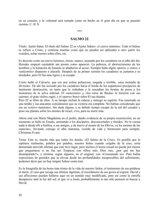 en su corazón, y la voluntad será tomada como un hecho en el gran día en que se pasarán
cuentas. C. H. S.
***
SALMO 22
Titulo: Ajelet Sahar. El título del Salmo 22 es «Ajelet Sahar»: el ciervo matutino. Todo el Salmo
se refiere a Cristo, y contiene muchas cosas que no pueden ser aplicadas a otro: partir los
vestidos, echar suertes sobre ellos, etc.
Es descrito como un ciervo hermoso, tierno, manso, asustado por los cazadores en el alba del día.
Herodes empezó cazándole tan pronto como apareció. La pobreza, el aborrecimiento de los
hombres y la tentación de Satanás se añadieron al acoso. Siempre hubo algún «perro» o «toro» o
«unicornio» dispuesto a atacarle. Después de su primer sermón los cazadores se juntaron a su
alrededor, pero El fue más ligero y se escapó.
Cristo halló el Calvario, que era una colina peñascosa, rasgada y terrible, «una montaña de
división». De ahí fue acosado por los cazadores hacia el borde de los espantosos precipicios de
inminente destrucción, en tanto que le rodeaban y le azuzaban las bestias de presa y los
monstruos de la selva infernal. El «unicornio» y «los toros de Basán» le hirieron con sus
cuernos; el gran «león» rugió, y el «perro» hincó sobre El sus dientes.
Pero El se libró de ellos. A su tiempo inclinó la cabeza y entrego su espíritu. Fue enterrado en
una tumba y sus atacantes consideraron que su victoria era completa. No habían considerado que
era un «ciervo matutino». Sin duda alguna, a su debido tiempo escapó de la red del cazador y
puso sus plantas sobre los montes de Israel, vivo, para no morir más.
Ahora está con María Magdalena en el jardín, dando evidencia de su propia resurrección; en un
momento se halla en Emaús, animando a los discípulos, desconcertados y tímidos. No le cuesta
nada ir desde allí a Galilea, a sus amigos, y de nuevo al monte de los Olivos, «a los montes de las
especias», llevando consigo el alba matutina, vestida de vida y hermosura para siempre.
Christmas Evans
Tema: Este es, mucho más que todos los demás, «El Salmo de la Cruz». Es posible que lo
repitiera realmente, palabra por palabra, nuestro Señor cuando colgaba de la cruz; sería
demasiado atrevido afirmar que esto tuvo lugar, pero incluso el lector casual no puede por menos
que preguntarse si no fue así. Empieza con «Dios mío, Dios mío, ¿por qué me has
desamparado?», y termina, según algunos, en el original, con «Consumado es». Para hallar
expresiones de gemidos que se elevan desde las profundidades inexpresables del sufrimiento,
podemos decir que no hay ningún Salmo como éste.
Es la fotografía de las horas más tristes de la vida de nuestro Señor, el testimonio de sus palabras
al morir, el vaso que recoge sus últimas lágrimas, el recordatorio de sus gozos al expirar. David y
sus aflicciones pueden hallarse aquí en un sentido muy modificado, pero así como la estrella
desaparece ante la luz del sol, el que ve a Jesús, probablemente ni tan sólo pensará en buscar a
David.
92
 