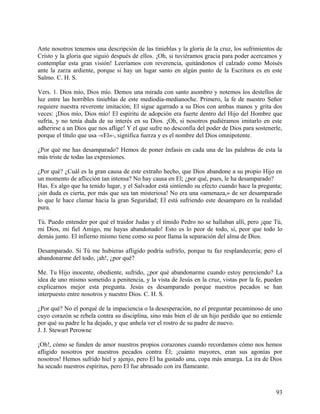 Ante nosotros tenemos una descripción de las tinieblas y la gloria de la cruz, los sufrimientos de
Cristo y la gloria que siguió después de ellos. ¡Oh, si tuviéramos gracia para poder acercamos y
contemplar esta gran visión! Leeríamos con reverencia, quitándonos el calzado como Moisés
ante la zarza ardiente, porque si hay un lugar santo en algún punto de la Escritura es en este
Salmo. C. H. S.
Vers. 1. Dios mío, Dios mío. Demos una mirada con santo asombro y notemos los destellos de
luz entre las horribles tinieblas de este mediodía-medianoche. Primero, la fe de nuestro Señor
requiere nuestra reverente imitación; El sigue agarrado a su Dios con ambas manos y grita dos
veces: ¡Dios mío, Dios mío! El espíritu de adopción era fuerte dentro del Hijo del Hombre que
sufría, y no tenía duda de su interés en su Dios. ¡Oh, si nosotros pudiéramos imitarlo en este
adherirse a un Dios que nos aflige! Y el que sufre no desconfía del poder de Dios para sostenerle,
porque el título que usa -«El»-, significa fuerza y es el nombre del Dios omnipotente.
¿Por qué me has desamparado? Hemos de poner énfasis en cada una de las palabras de esta la
más triste de todas las expresiones.
¿Por qué? ¿Cuál es la gran causa de este extraño hecho, que Dios abandone a su propio Hijo en
un momento de aflicción tan intensa? No hay causa en El; ¿por qué, pues, le ha desamparado?
Has. Es algo que ha tenido lugar, y el Salvador está sintiendo su efecto cuando hace la pregunta;
¡sin duda es cierta, por más que sea tan misteriosa! No era una «amenaza,» de ser desamparado
lo que le hace clamar hacia la gran Seguridad; El está sufriendo este desamparo en la realidad
pura.
Tú. Puedo entender por qué el traidor Judas y el tímido Pedro no se hallaban allí, pero ¡que Tú,
mi Dios, mi fiel Amigo, me hayas abandonado! Esto es lo peor de todo, sí, peor que todo lo
demás junto. El infierno mismo tiene como su peor llama la separación del alma de Dios.
Desamparado. Si Tú me hubieras afligido podría sufrirlo, porque tu faz resplandecería; pero el
abandonarme del todo, ¡ah!, ¿por qué?
Me. Tu Hijo inocente, obediente, sufrido, ¿por qué abandonarme cuando estoy pereciendo? La
idea de uno mismo sometido a penitencia, y la vista de Jesús en la cruz, vistas por la fe, pueden
explicarnos mejor esta pregunta. Jesús es desamparado porque nuestros pecados se han
interpuesto entre nosotros y nuestro Dios. C. H. S.
¿Por qué? No el porqué de la impaciencia o la desesperación, no el preguntar pecaminoso de uno
cuyo corazón se rebela contra su disciplina, sino más bien el de un hijo perdido que no entiende
por qué su padre le ha dejado, y que anhela ver el rostro de su padre de nuevo.
J. J. Stewart Perowne
¡Oh!, cómo se funden de amor nuestros propios corazones cuando recordamos cómo nos hemos
afligido nosotros por nuestros pecados contra Él; ¡cuánto mayores, eran sus agonías por
nosotros! Hemos sufrido hiel y ajenjo, pero El ha gustado una, copa más amarga. La ira de Dios
ha secado nuestros espíritus, pero El fue abrasado con ira flameante.
93
 