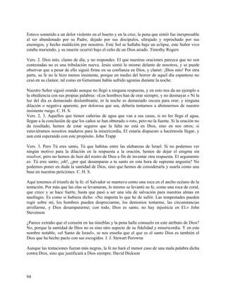 Estuvo sometido a un dolor violento en el huerto y en la cruz; la pena que sintió fue inexpresable
al ser abandonado por su Padre, dejado por sus discípulos, ultrajado y reprochado por sus
enemigos, y hecho maldición por nosotros. Este Sol se hallaba bajo un eclipse, este Señor vivo
estaba muriendo, y su muerte ocurrió bajo el ceño de un Dios airado. Timothy Rogers
Vers. 2. Dios mío, clamo de día, y no respondes. El que nuestras oraciones parezca que no son
contestadas no es una tribulación nueva. Jesús sintió lo mismo delante de nosotros, y se puede
observar que a pesar de ello siguió firme en su confianza en Dios, y clamó: ¡Dios mío! Por otra
parte, su fe no le hizo menos insistente, porque en medio del horror de aquel día espantoso no
cesó en su clamor, tal como en Getsemaní había sufrido agonías durante la noche.
Nuestro Señor siguió orando aunque no llegó a ninguna respuesta, y en esto nos da un ejemplo a
la obediencia con sus propias palabras: «Los hombres han de orar siempre, y no desmayar.» Ni la
luz del día es demasiado deslumbrante, ni la noche es demasiado oscura para orar; y ninguna
dilación o negativa aparente, por dolorosa que sea, debería tentarnos a abstenernos de nuestro
insistente ruego. C. H. S.
Vers. 2, 3. Aquellos que tienen cañerías de agua que van a sus casas, si no les llega el agua,
llegan a la conclusión de que los caños se han obturado o roto, pero no la fuente. Si la oración no
da resultado, hemos de estar seguros que la falta no está en Dios, sino en nos otros; si
estuviéramos nosotros maduros para la misericordia, El estaría dispuesto a hacérnosla llegar, y
aun está esperando con este propósito. John Trapp
Vers. 3. Pero Tú eres santo, Tú que habitas entre las alabanzas de Israel. Si no podemos ver
ningún motivo para la dilación en la respuesta a la oración, hemos de dejar el enigma sin
resolver, pero no hemos de huir del rostro de Dios a fin de inventar otra respuesta. El argumento
es: Tú eres santo; ¡oh!, ¿por qué desamparas a tu santo en esta hora de suprema angustia? No
podemos poner en duda la santidad de Dios, sino que hemos de considerarla y usarla como una
base en nuestras peticiones. C. H. S.
Aquí tenemos el triunfo de la fe: el Salvador se mantuvo como una roca en el ancho océano de la
tentación. Por más que las olas se levantaran, lo mismo se levantó su fe, como una roca de coral,
que crece y se hace fuerte, hasta que pasó a ser una isla de salvación para nuestras almas en
naufragio. Es como si hubiera dicho: «No importa lo que he de sufrir. Las tempestades pueden
rugir sobre mi, los hombres pueden despreciarme, los demonios tentarme, las circunstancias
arrollarme, y Dios desampararme; con todo, Dios es santo, no hay injusticia en El.» John
Stevenson
¿Parece extraño que el corazón en las tinieblas y la pena halle consuelo en este atributo de Dios?
No, porque la santidad de Dios no es sino otro aspecto de su fidelidad y misericordia. Y en este
nombre notable, «el Santo de Israel», se nos enseña que el que es el santo Dios es también el
Dios que ha hecho pacto con sus escogidos. J. J. Stewart Perowne
Aunque las tentaciones fueran más negras, la fe no hará el menor caso de una mala palabra dicha
contra Dios, sino que justificará a Dios siempre. David Dickson
94
 